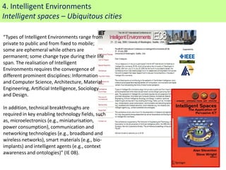 4. Intelligent Environments
Intelligent spaces – Ubiquitous cities

“Types of Intelligent Environments range from
private to public and from fixed to mobile;
some are ephemeral while others are
permanent; some change type during their life
span. The realisation of Intelligent
Environments requires the convergence of
different prominent disciplines: Information
and Computer Science, Architecture, Material
Engineering, Artificial Intelligence, Sociology
and Design.

In addition, technical breakthroughs are
required in key enabling technology fields, such
as, microelectronics (e.g., miniaturisation,
power consumption), communication and
networking technologies (e.g., broadband and
wireless networks), smart materials (e.g., bio-
implants) and intelligent agents (e.g., context
awareness and ontologies)” (IE 08).
                                                   16
 