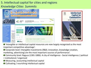 5. Intellectual capital for cities and regions
Knowledge Cities Summits




     ‘Intangible or intellectual capital resources are now largely recognized as the most
  important competitive advantage’.
     Corporate level: Intangible investments (R&D, innovation, knowledge creation,
  marketing, advertising) are the most important sources of performance’.
     Community level: Ragusa (1301-1806): A city of intelligence - Social intelligence / political
  + institutional / organised
     Measuring, accounting intellectual capital
     Cultivating / nourishing intellectual capital
 