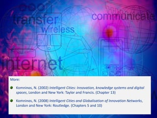 More:

   Komninos, N. (2002) Intelligent Cities: Innovation, knowledge systems and digital
   spaces, London and New York: Taylor and Francis. (Chapter 13)

   Komninos, N. (2008) Intelligent Cities and Globalisation of Innovation Networks,
   London and New York: Routledge. (Chapters 5 and 10)

                                                                                   21
 