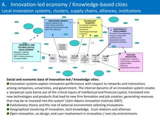 A. Innovation-led economy / Knowledge-based cities
Local innovation systems, clusters, supply chains, alliances, institutions
                                   INNOVATION FINANCE                          TECHNOLOGY
                                Venture capital funds                            TRANSFER
                                Technology incentives                     Co-operation between
                                Regional incentives and aids              universities and
                                Spin-offs / start-ups                     companies                              NEW PRODUCT
                                                                          Technology brokerage                  DEVELOPMENT
                                                                          Licensing                         Provision of management,
                                                                                                            product, market, and
                                                                                                            quality services
                                                                                                            Specialised centres
                                                                                                            Business consultants
            RESEARCH AND                        Strategic
           TECHNOLOGICAL                        company
                                                planning
            DEVELOPMENT
       Research institutes
       University research                                                                                                       PROCESS
                                                                Market         New      Producti
       R&D in large companies                    Innovatio                                         Produc                      INNOVATION
                                                               research      product       on
       Innovative SMEs                R&D            n                                     re-
                                                                                                    tion                Clusters and networks
                                                                            developm                runs
                                                  funding                                tooling                        Technology co-operation
                                                                               ent
                                                                                                                        Supply chains
                                                                                                                        Alliances
                                                                                                                        Distribution & Promotion




  Social and economic base of innovation-led / knowledge cities:
     Innovation systems explain innovation performance with respect to networks and interactions
  among companies, universities, and government. The internal dynamic of an innovation system creates
  a ‘perpetual cycle borne out of the critical inputs of intellectual and financial capital, translated into
  new technologies and products that lead to new firm formation and job creation, generating revenues
  that may be re-invested into the system’ (John Adams Innovation Institute 2007).
     Evolutionary theory and the role of external environment selecting innovations
     Geographical clustering of innovation, tacit knowledge, trust relations and alliances
     Open innovation, co-design, end-user involvement in innovation / real city environments
 