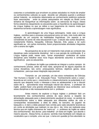 costumes e curiosidades que envolvem os países estudados no intuito de ampliar
os conhecimentos culturais os quais deverão ser utilizados quando o professor
estiver tratando os conteúdos relacionados ao conhecimento sistêmico podendo
fazer associações      entre os países pesquisados em relação ao Brasil numa
tentativa de ressignificar as informações sobre as estruturas da língua. Dessa
forma estaremos despertando os educandos para a importância da aprendizagem
da Língua Inglesa no que se refere a sua hegemonia do mesmo modo que
estaremos tornando a aprendizagem mais significativa.

              A aprendizagem de uma língua estrangeira, neste caso a Língua
Inglesa , contribui para o processo educacional como um todo, indo muito além da
aquisição de um conjunto de habilidades lingüísticas. Um aspecto a ser
considerado do ponto de vista educacional é que o estudo das outras disciplinas,
notadamente História, Geografia, Ciências Naturais, Arte, passa a ter outro
significado se, em certos momentos, forem proporcionadas atividades integradas
com o ensino de inglês.

              Na perspectiva de se dar um tratamento mais amplo ao conteúdo das
disciplinas cada componente disciplinar tem a sua parcela de contribuição. E a
Língua Inglesa pode, nesse caso, “tomar emprestado” conteúdos de outras
disciplinas para trabalhar essa nova língua abordando assuntos e conteúdos
significativos para os educandos.

              O professor de Inglês que pretende se integrar a outros campos do
conhecimento precisa, antes de mais nada, apropriar-se de alguns aspectos de
outras disciplinas, tais como: pressupostos teóricos, objetivos gerais, eixos
norteadores , para que essa integração seja possível.

              Tomando- se por exemplo, um dos eixos norteadores de Ciências
“Ser Humano e Saúde” e de Educação Física “Conhecimento sobre o corpo”,
levando-se em conta que o crescimento e o desenvolvimento na puberdade é um
assunto que desperta muito o interesse e leva os adolescentes a ler e discutir
sobre ele e, aproveitando essa motivação natural dos alunos, o professor de
inglês poderá fazer uma grande articulação ao relacionar seus conteúdos com
essas disciplinas e não necessariamente com o professor.

             Antes mesmo de explorar a língua inglesa o professor fará um
levantamento dos conhecimentos prévios de seus alunos a respeito da
alimentação adequada para o desenvolvimento saudável do corpo no sentido de
conscientizá-los sobre a dieta adequada aos diferentes estilos de vida e
conseqüentes necessidades: a dieta do atleta, do bancário, do jogador de
basquete e, é claro a dieta pessoal mais correta para cada estudante levando-se
em conta as atividades que realizam no seu dia a dia. Uma vez realizada essa
técnica que em inglês chamamos de “warm-up” , o professor de Inglês se valerá
dos conhecimentos dos alunos para trabalhar um texto em Inglês que aborde o
mesmo assunto . Dessa forma, os alunos sentirão mais facilidade com relação ao
vocabulário que o compõe, uma vez que o tema em questão já fora abordado na


                                       3
 