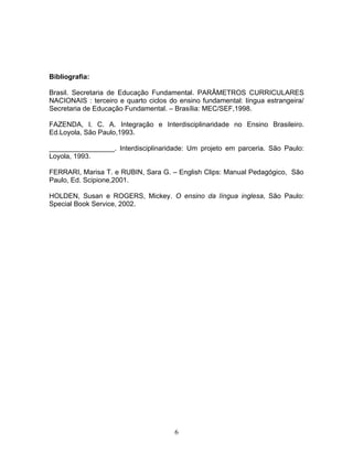 Bibliografia:

Brasil. Secretaria de Educação Fundamental. PARÂMETROS CURRICULARES
NACIONAIS : terceiro e quarto ciclos do ensino fundamental: língua estrangeira/
Secretaria de Educação Fundamental. – Brasília: MEC/SEF,1998.

FAZENDA, I. C. A. Integração e Interdisciplinaridade no Ensino Brasileiro.
Ed.Loyola, São Paulo,1993.

_________________. Interdisciplinaridade: Um projeto em parceria. São Paulo:
Loyola, 1993.

FERRARI, Marisa T. e RUBIN, Sara G. – English Clips: Manual Pedagógico, São
Paulo, Ed. Scipione,2001.

HOLDEN, Susan e ROGERS, Mickey. O ensino da língua inglesa, São Paulo:
Special Book Service, 2002.




                                      6
 