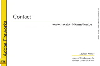 Laurent Mottet - www.nakatomi-formation.be
                  C o n ta c t	
                  	
Adobe Fireworks


                                   www.nakatomi-formation.be




                                                       Laurent Mottet
                                                                     
                                               laurent@nakatomi.be
                                               twitter.com/nakatomi
 