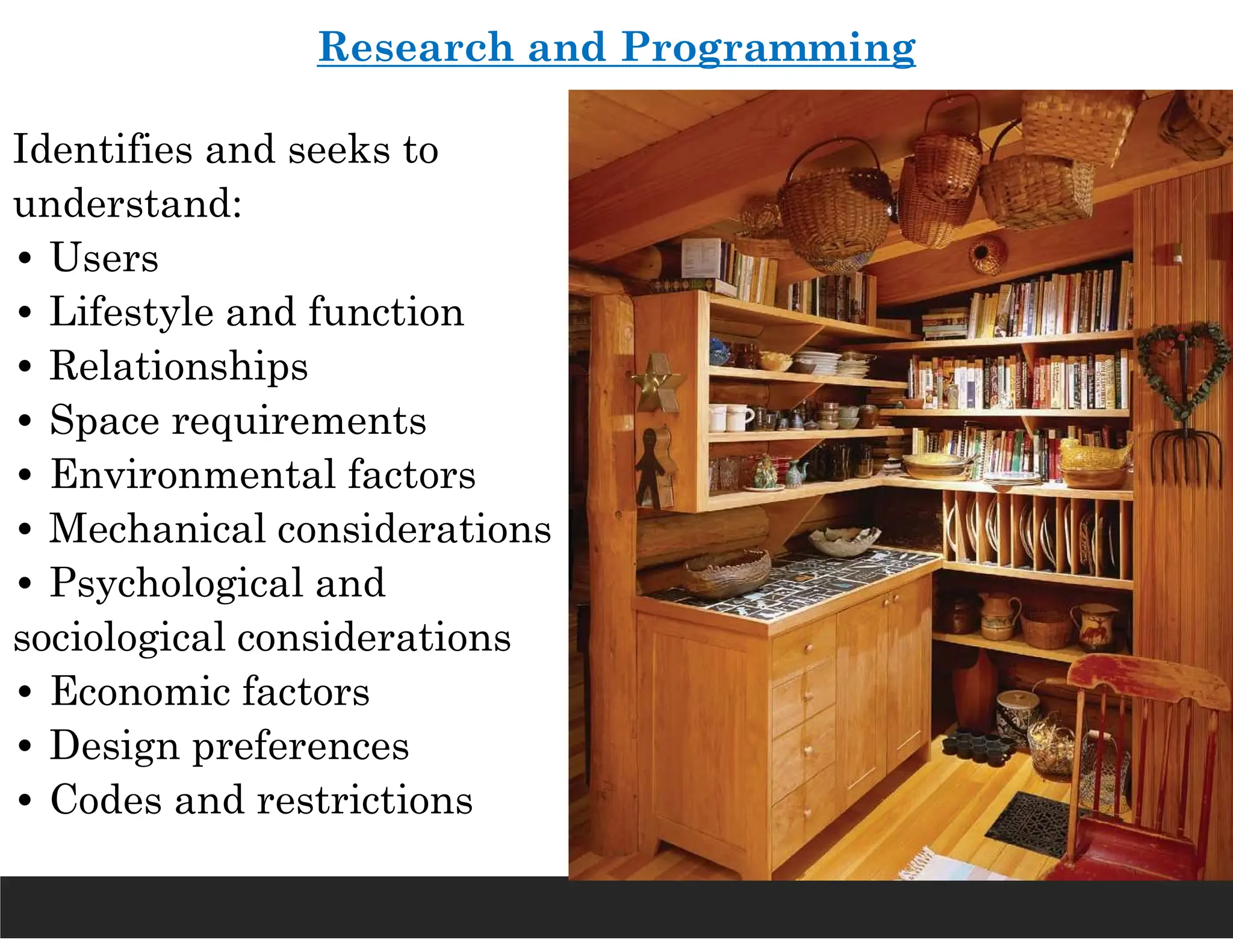 Identifies and seeks to
understand:
• Users
• Lifestyle and function
• Relationships
• Space requirements
• Environmental factors
• Mechanical considerations
• Psychological and
sociological considerations
• Economic factors
• Design preferences
• Codes and restrictions
Research and Programming
 