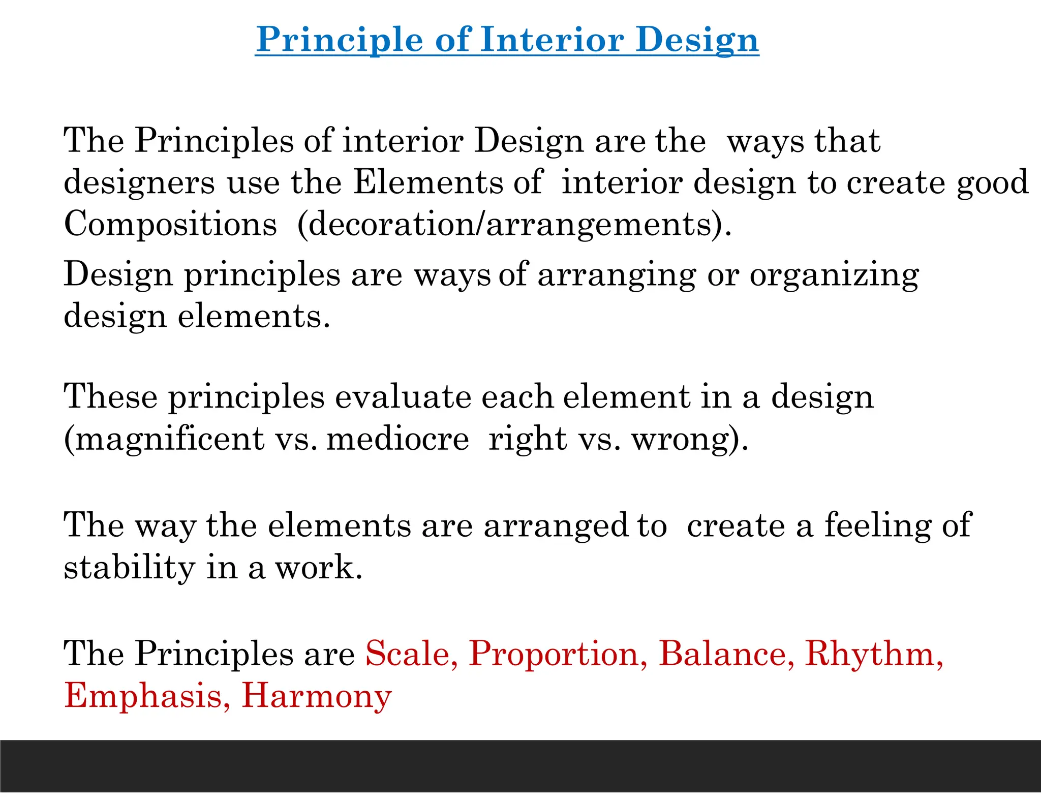 Principle of Interior Design
The Principles of interior Design are the ways that
designers use the Elements of interior design to create good
Compositions (decoration/arrangements).
Design principles are ways of arranging or organizing
design elements.
These principles evaluate each element in a design
(magnificent vs. mediocre right vs. wrong).
The way the elements are arranged to create a feeling of
stability in a work.
The Principles are Scale, Proportion, Balance, Rhythm,
Emphasis, Harmony
 
