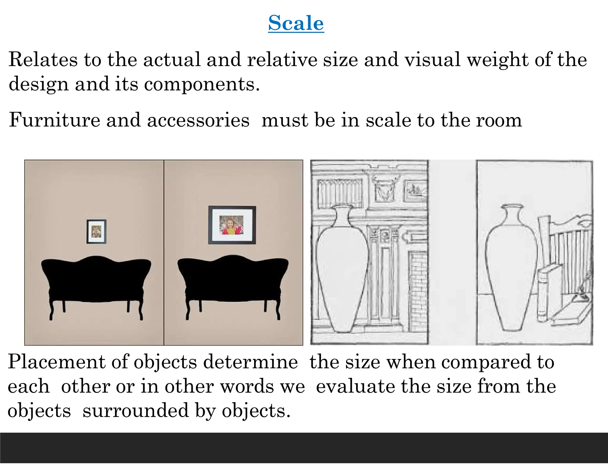 Scale
Relates to the actual and relative size and visual weight of the
design and its components.
Furniture and accessories must be in scale to the room
Placement of objects determine the size when compared to
each other or in other words we evaluate the size from the
objects surrounded by objects.
 