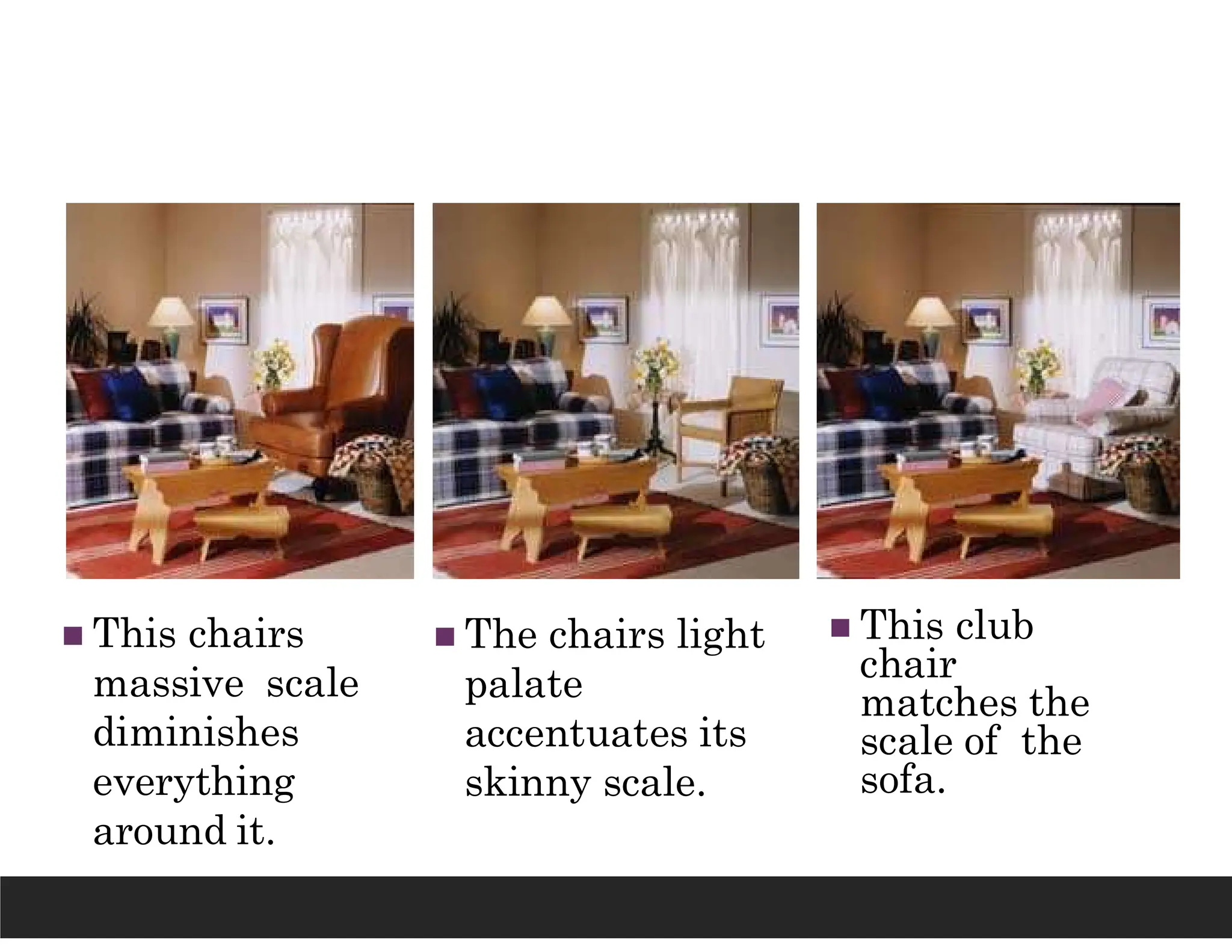  This chairs
massive scale
diminishes
everything
around it.
 The chairs light
palate
accentuates its
skinny scale.
 This club
chair
matches the
scale of the
sofa.
 