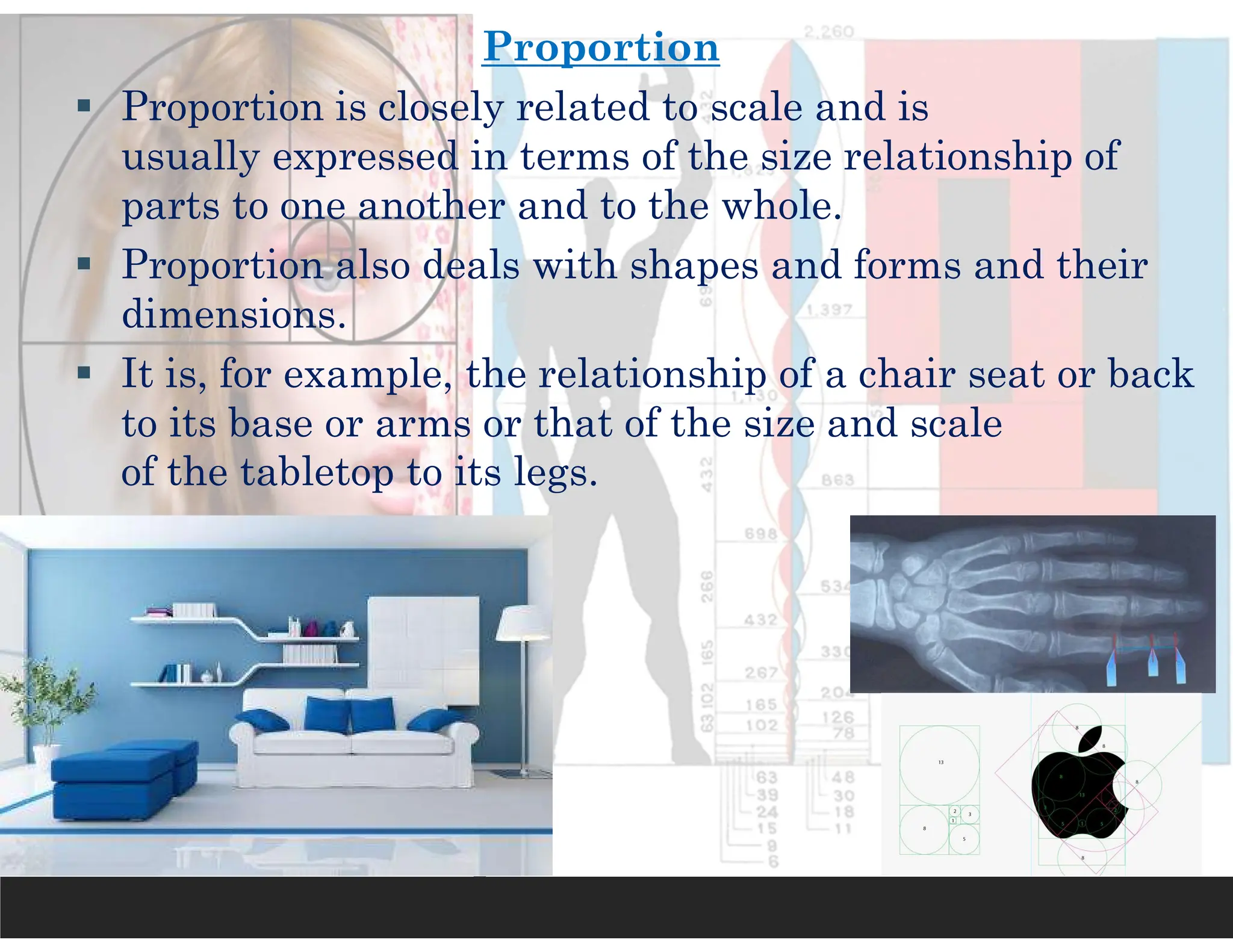 Proportion
 Proportion is closely related to scale and is
usually expressed in terms of the size relationship of
parts to one another and to the whole.
 Proportion also deals with shapes and forms and their
dimensions.
 It is, for example, the relationship of a chair seat or back
to its base or arms or that of the size and scale
of the tabletop to its legs.
 