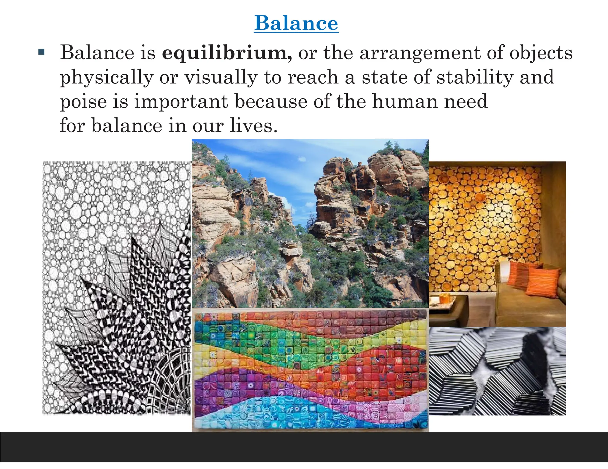 Balance
 Balance is equilibrium, or the arrangement of objects
physically or visually to reach a state of stability and
poise is important because of the human need
for balance in our lives.
 