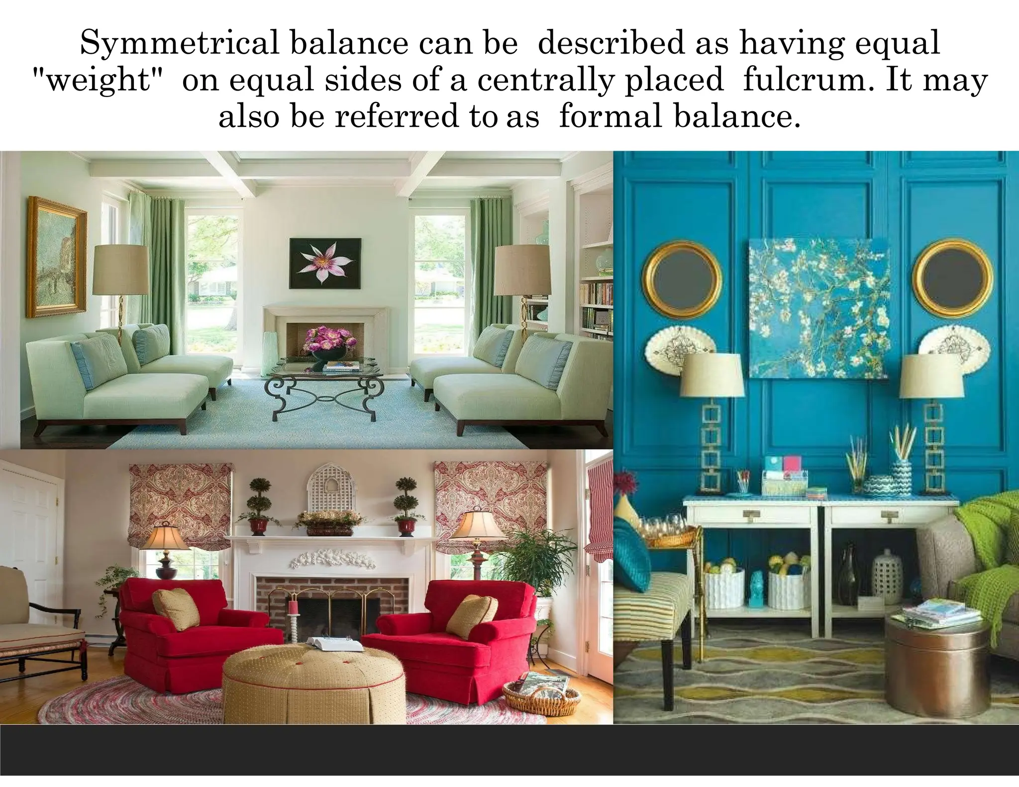 Symmetrical balance can be described as having equal
"weight" on equal sides of a centrally placed fulcrum. It may
also be referred to as formal balance.
 