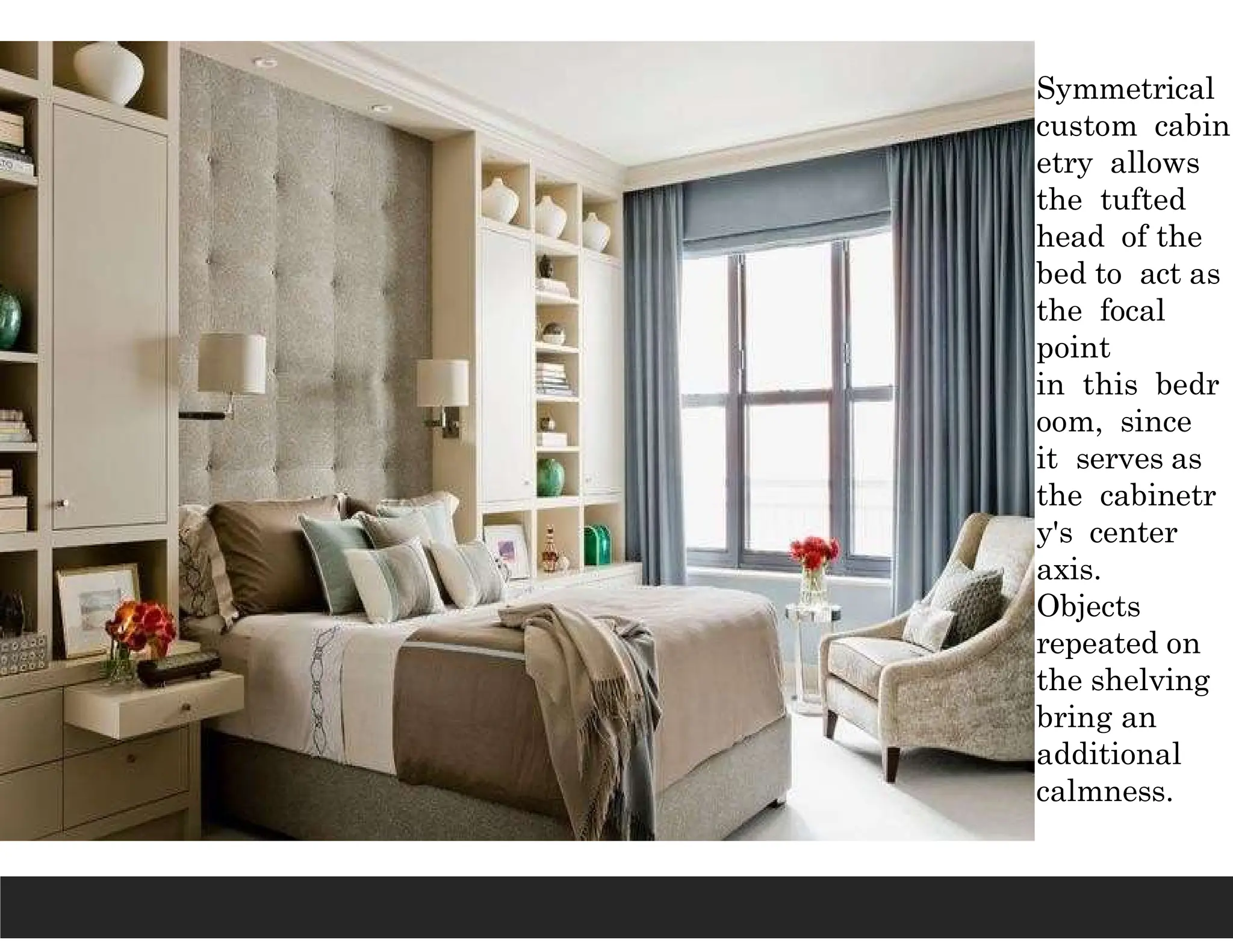 Symmetrical
custom cabin
etry allows
the tufted
head of the
bed to act as
the focal
point
in this bedr
oom, since
it serves as
the cabinetr
y's center
axis.
Objects
repeated on
the shelving
bring an
additional
calmness.
 