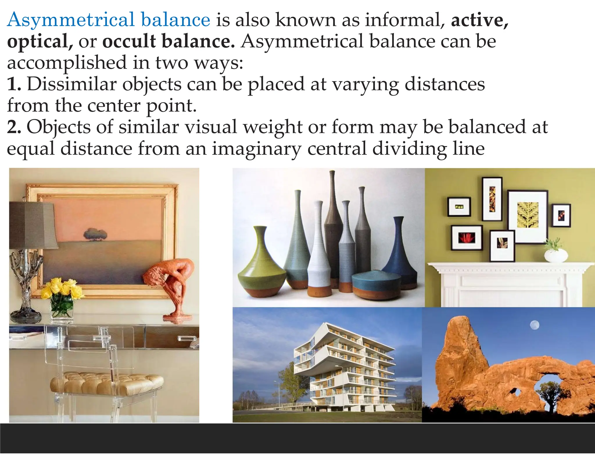 Asymmetrical balance is also known as informal, active,
optical, or occult balance. Asymmetrical balance can be
accomplished in two ways:
1. Dissimilar objects can be placed at varying distances
from the center point.
2. Objects of similar visual weight or form may be balanced at
equal distance from an imaginary central dividing line
 