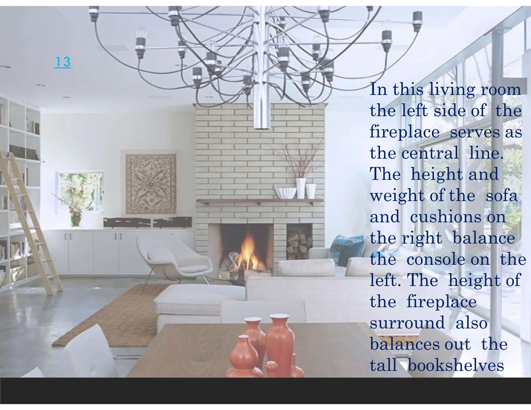 13
In this living room
the left side of the
fireplace serves as
the central line.
The height and
weight of the sofa
and cushions on
the right balance
the console on the
left. The height of
the fireplace
surround also
balances out the
tall bookshelves
 