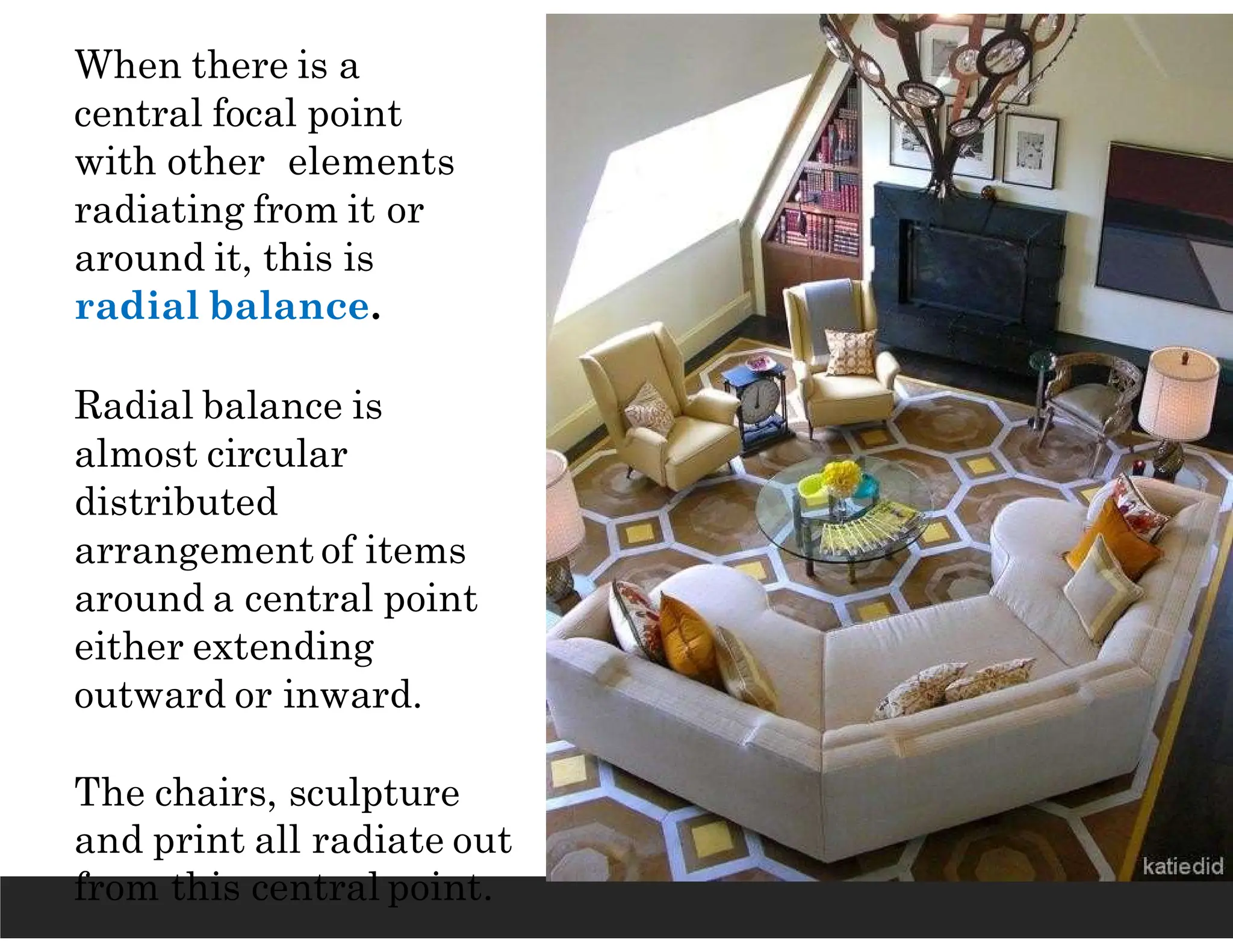 When there is a
central focal point
with other elements
radiating from it or
around it, this is
radial balance.
Radial balance is
almost circular
distributed
arrangement of items
around a central point
either extending
outward or inward.
The chairs, sculpture
and print all radiate out
from this central point.
 