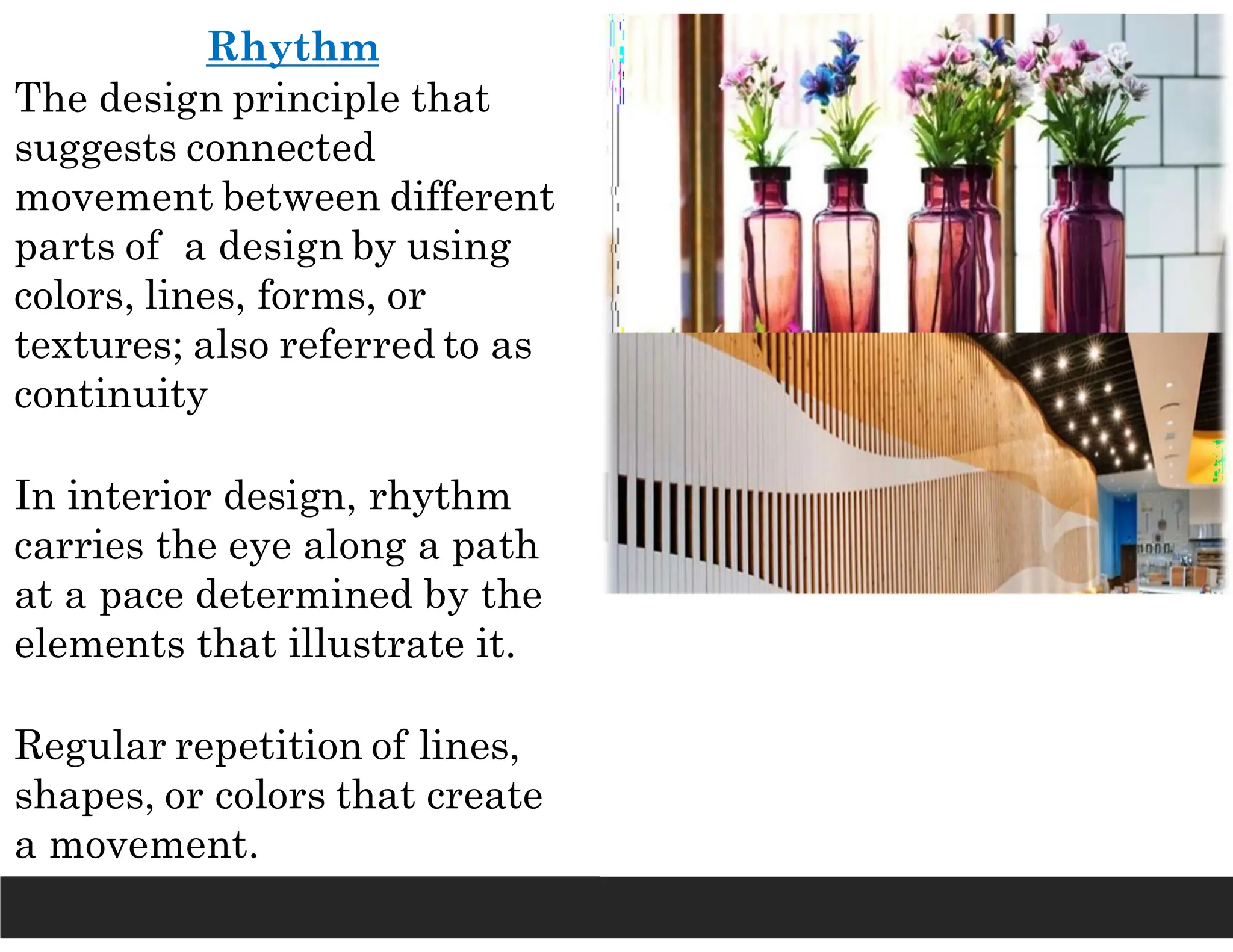 Rhythm
The design principle that
suggests connected
movement between different
parts of a design by using
colors, lines, forms, or
textures; also referred to as
continuity
In interior design, rhythm
carries the eye along a path
at a pace determined by the
elements that illustrate it.
Regular repetition of lines,
shapes, or colors that create
a movement.
 
