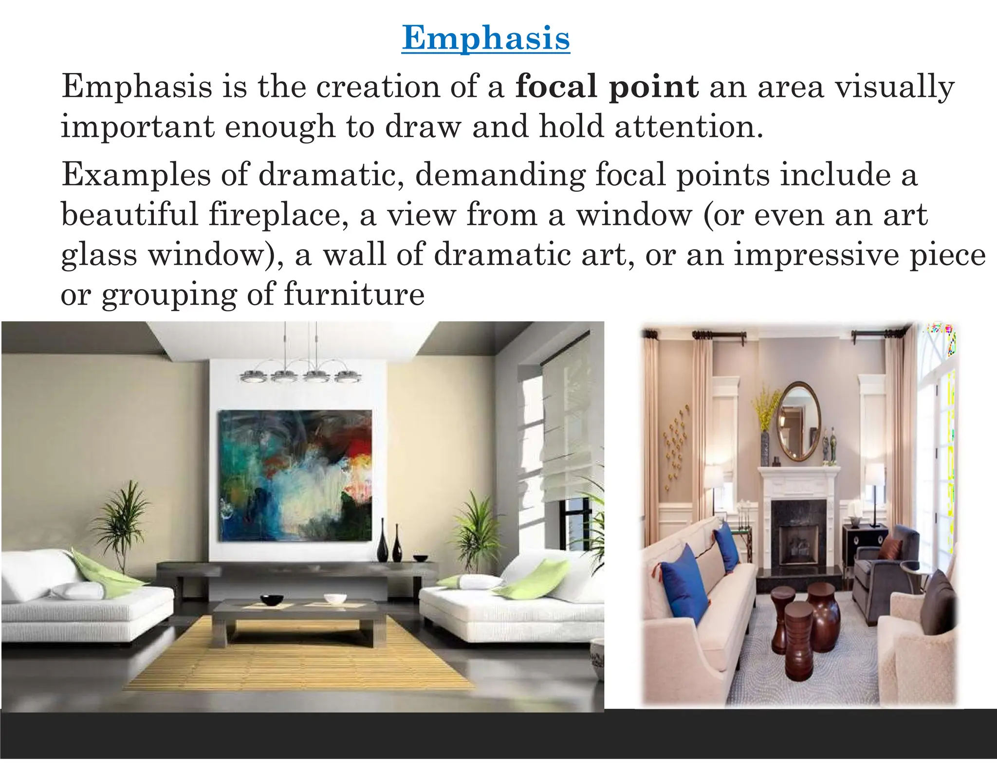 Emphasis
Emphasis is the creation of a focal point an area visually
important enough to draw and hold attention.
Examples of dramatic, demanding focal points include a
beautiful fireplace, a view from a window (or even an art
glass window), a wall of dramatic art, or an impressive piece
or grouping of furniture
 