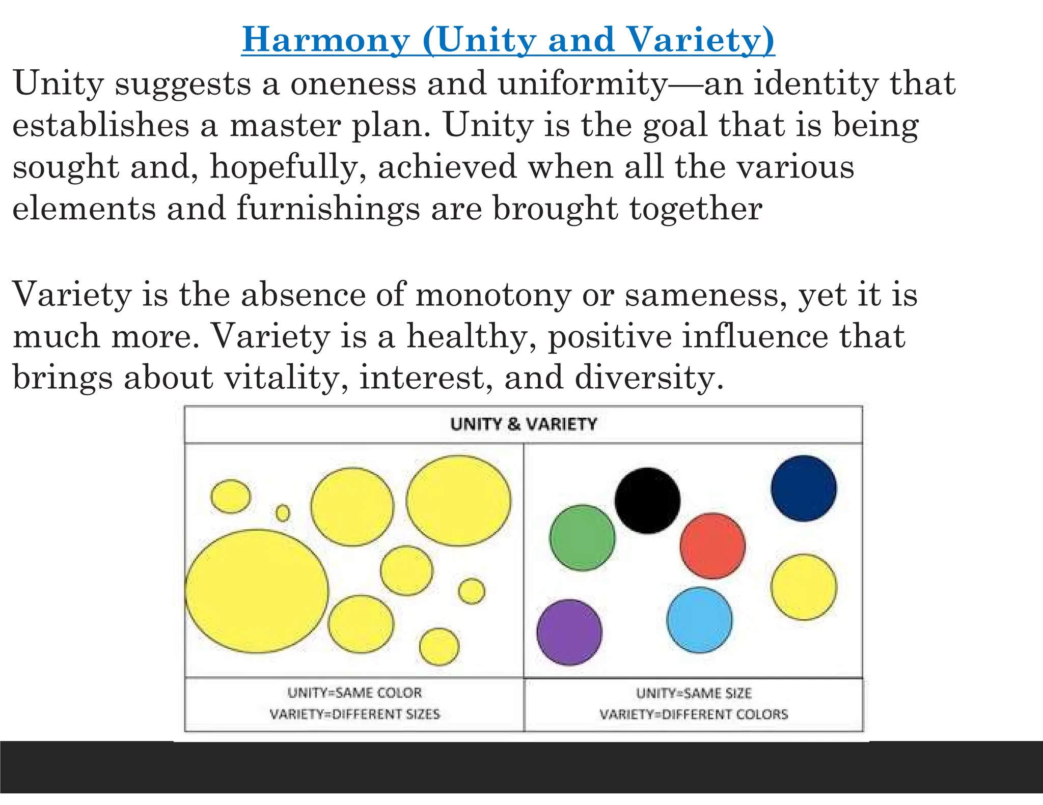 Harmony (Unity and Variety)
Unity suggests a oneness and uniformity—an identity that
establishes a master plan. Unity is the goal that is being
sought and, hopefully, achieved when all the various
elements and furnishings are brought together
Variety is the absence of monotony or sameness, yet it is
much more. Variety is a healthy, positive influence that
brings about vitality, interest, and diversity.
 