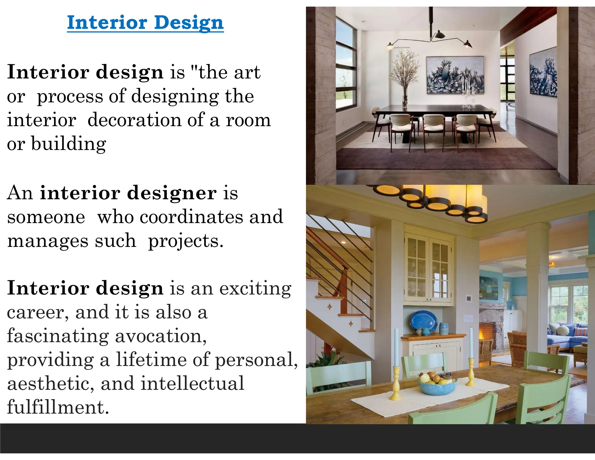 Interior Design
Interior design is "the art
or process of designing the
interior decoration of a room
or building
An interior designer is
someone who coordinates and
manages such projects.
Interior design is an exciting
career, and it is also a
fascinating avocation,
providing a lifetime of personal,
aesthetic, and intellectual
fulfillment.
 
