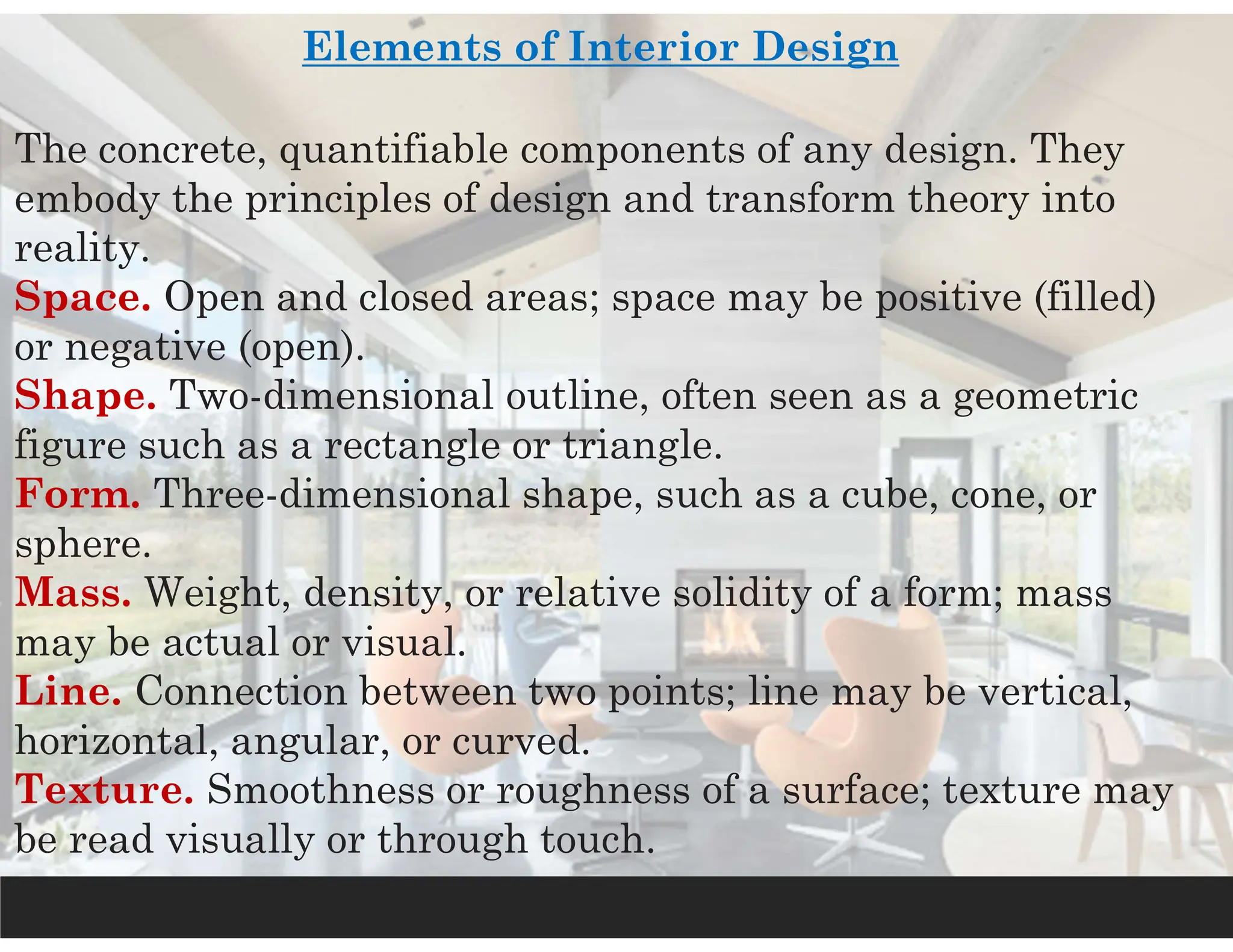 Elements of Interior Design
The concrete, quantifiable components of any design. They
embody the principles of design and transform theory into
reality.
Space. Open and closed areas; space may be positive (filled)
or negative (open).
Shape. Two-dimensional outline, often seen as a geometric
figure such as a rectangle or triangle.
Form. Three-dimensional shape, such as a cube, cone, or
sphere.
Mass. Weight, density, or relative solidity of a form; mass
may be actual or visual.
Line. Connection between two points; line may be vertical,
horizontal, angular, or curved.
Texture. Smoothness or roughness of a surface; texture may
be read visually or through touch.
 