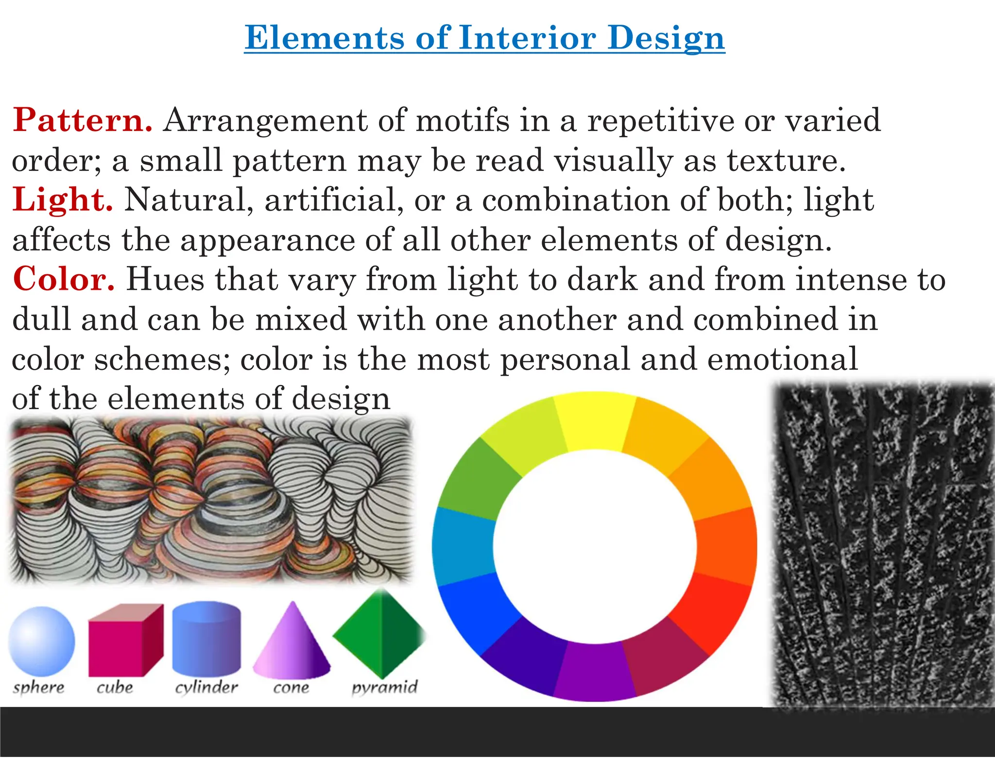 Elements of Interior Design
Pattern. Arrangement of motifs in a repetitive or varied
order; a small pattern may be read visually as texture.
Light. Natural, artificial, or a combination of both; light
affects the appearance of all other elements of design.
Color. Hues that vary from light to dark and from intense to
dull and can be mixed with one another and combined in
color schemes; color is the most personal and emotional
of the elements of design
 