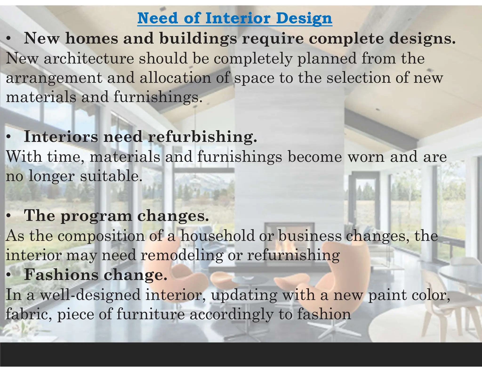 Need of Interior Design
• New homes and buildings require complete designs.
New architecture should be completely planned from the
arrangement and allocation of space to the selection of new
materials and furnishings.
• Interiors need refurbishing.
With time, materials and furnishings become worn and are
no longer suitable.
• The program changes.
As the composition of a household or business changes, the
interior may need remodeling or refurnishing
• Fashions change.
In a well-designed interior, updating with a new paint color,
fabric, piece of furniture accordingly to fashion
 