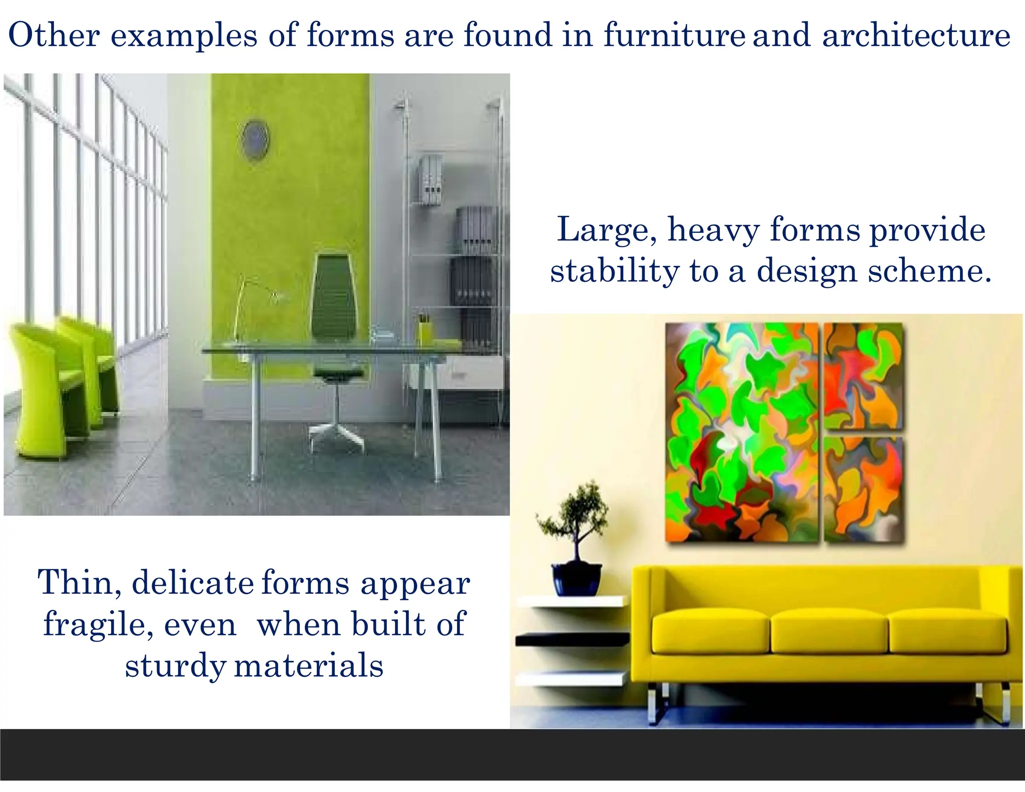 Other examples of forms are found in furniture and architecture
Thin, delicate forms appear
fragile, even when built of
sturdy materials
Large, heavy forms provide
stability to a design scheme.
 