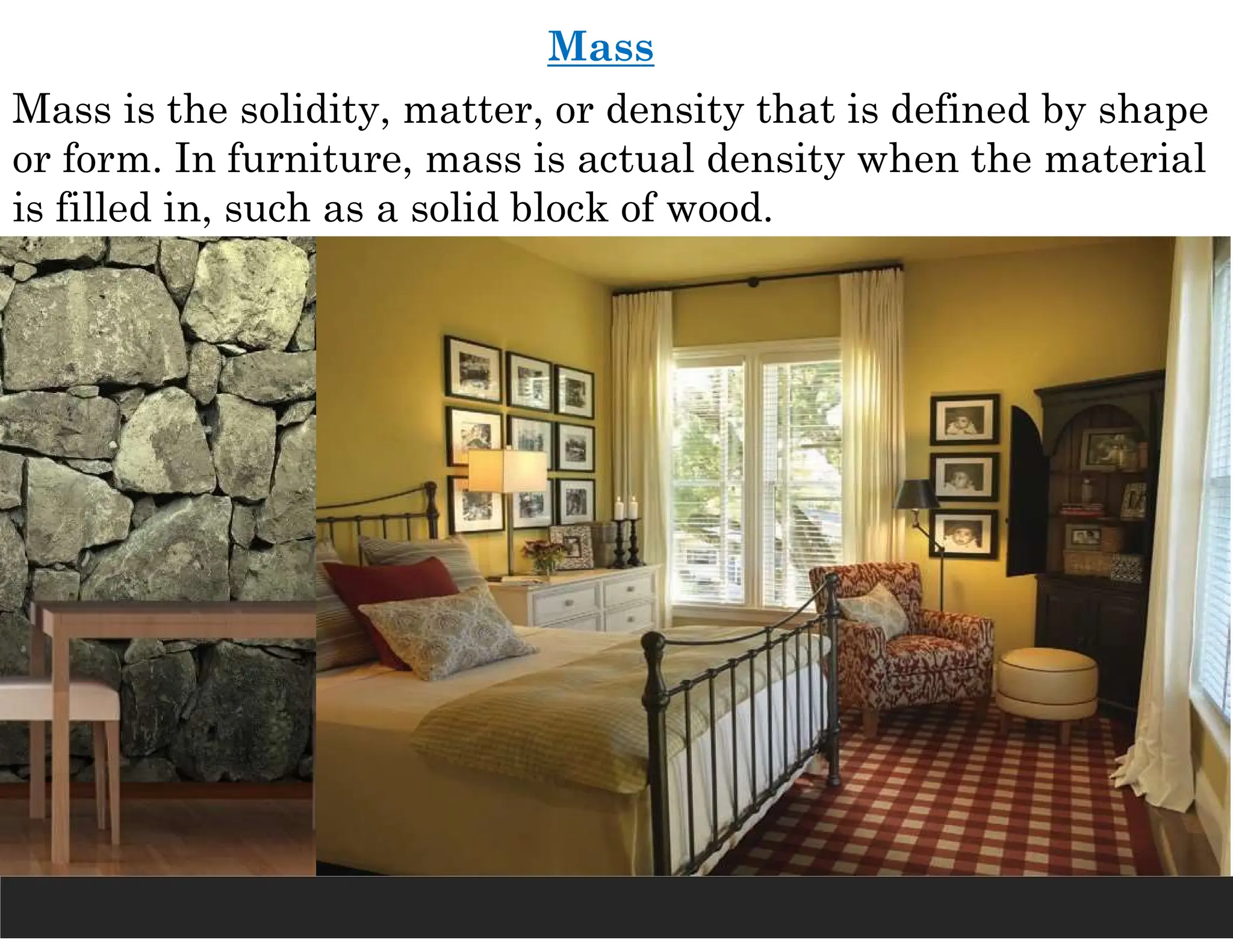 Mass
Mass is the solidity, matter, or density that is defined by shape
or form. In furniture, mass is actual density when the material
is filled in, such as a solid block of wood.
 