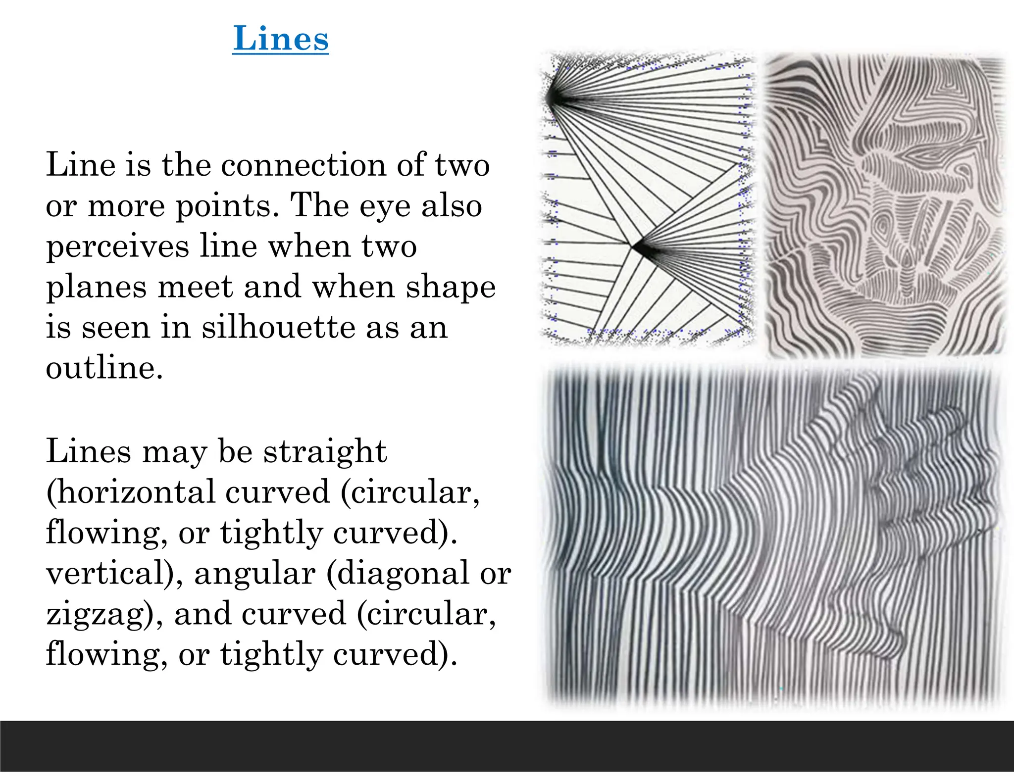 Lines
Line is the connection of two
or more points. The eye also
perceives line when two
planes meet and when shape
is seen in silhouette as an
outline.
Lines may be straight
(horizontal curved (circular,
flowing, or tightly curved).
vertical), angular (diagonal or
zigzag), and curved (circular,
flowing, or tightly curved).
 