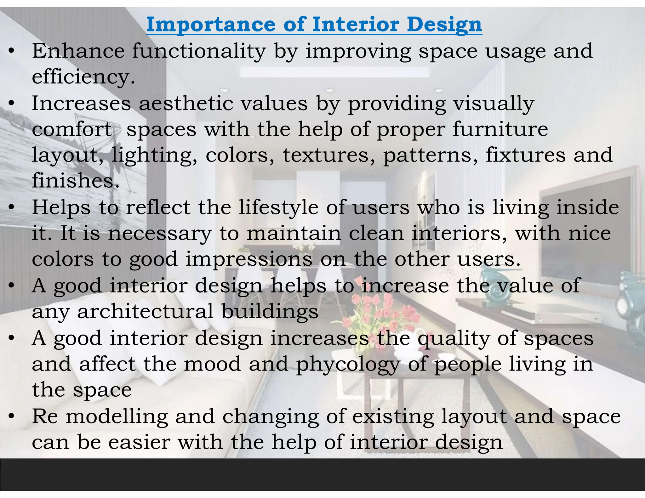 Importance of Interior Design
• Enhance functionality by improving space usage and
efficiency.
• Increases aesthetic values by providing visually
comfort spaces with the help of proper furniture
layout, lighting, colors, textures, patterns, fixtures and
finishes.
• Helps to reflect the lifestyle of users who is living inside
it. It is necessary to maintain clean interiors, with nice
colors to good impressions on the other users.
• A good interior design helps to increase the value of
any architectural buildings
• A good interior design increases the quality of spaces
and affect the mood and phycology of people living in
the space
• Re modelling and changing of existing layout and space
can be easier with the help of interior design
 