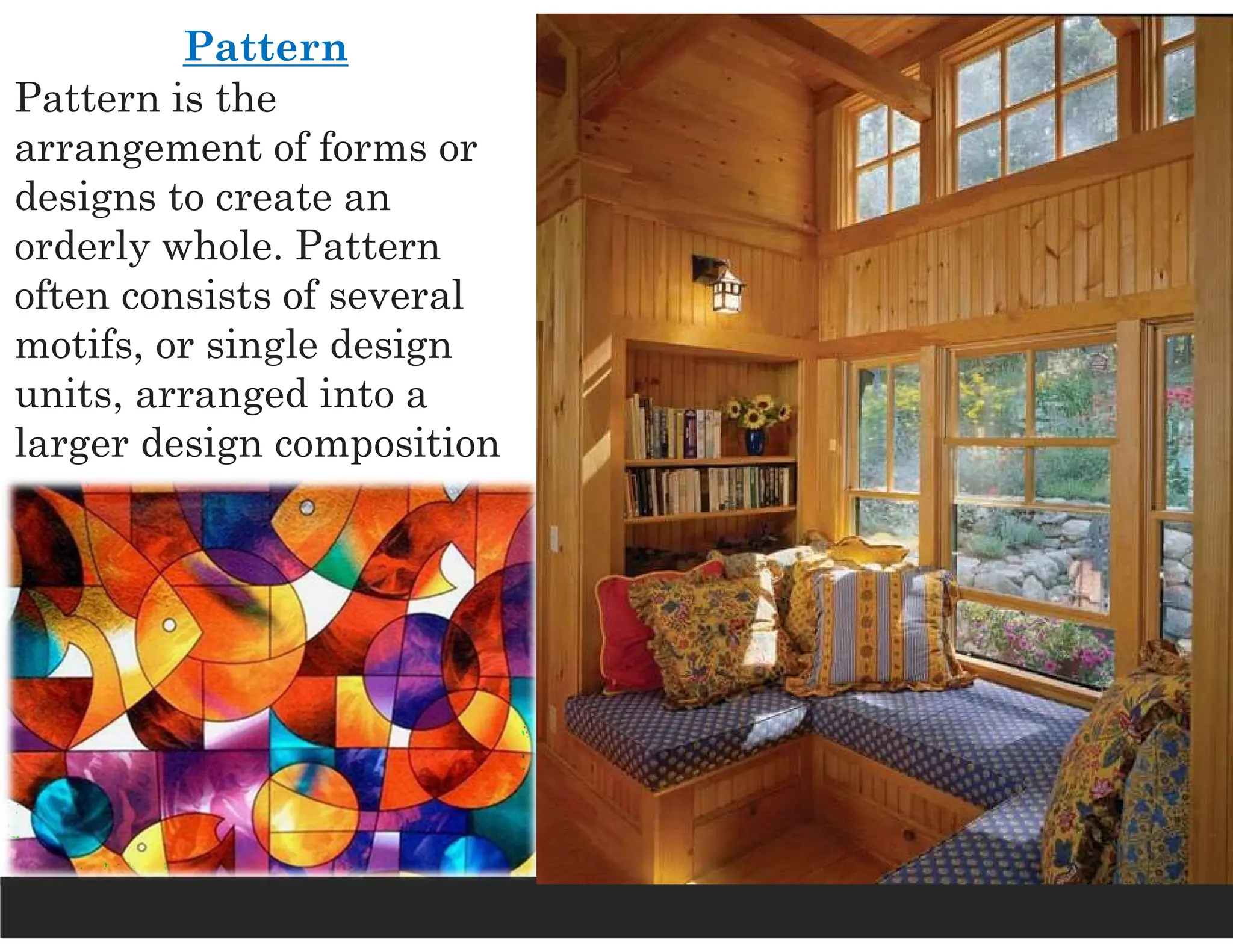 Pattern
Pattern is the
arrangement of forms or
designs to create an
orderly whole. Pattern
often consists of several
motifs, or single design
units, arranged into a
larger design composition
 