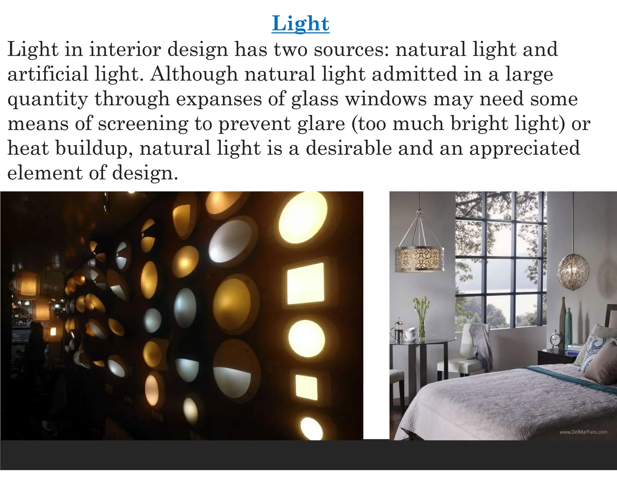 Light
Light in interior design has two sources: natural light and
artificial light. Although natural light admitted in a large
quantity through expanses of glass windows may need some
means of screening to prevent glare (too much bright light) or
heat buildup, natural light is a desirable and an appreciated
element of design.
 