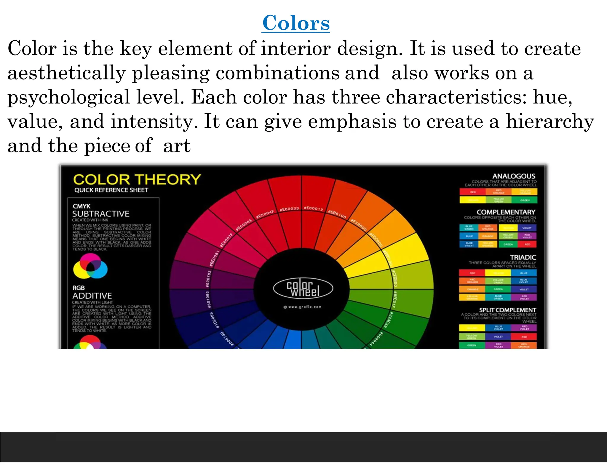 Colors
Color is the key element of interior design. It is used to create
aesthetically pleasing combinations and also works on a
psychological level. Each color has three characteristics: hue,
value, and intensity. It can give emphasis to create a hierarchy
and the piece of art
 