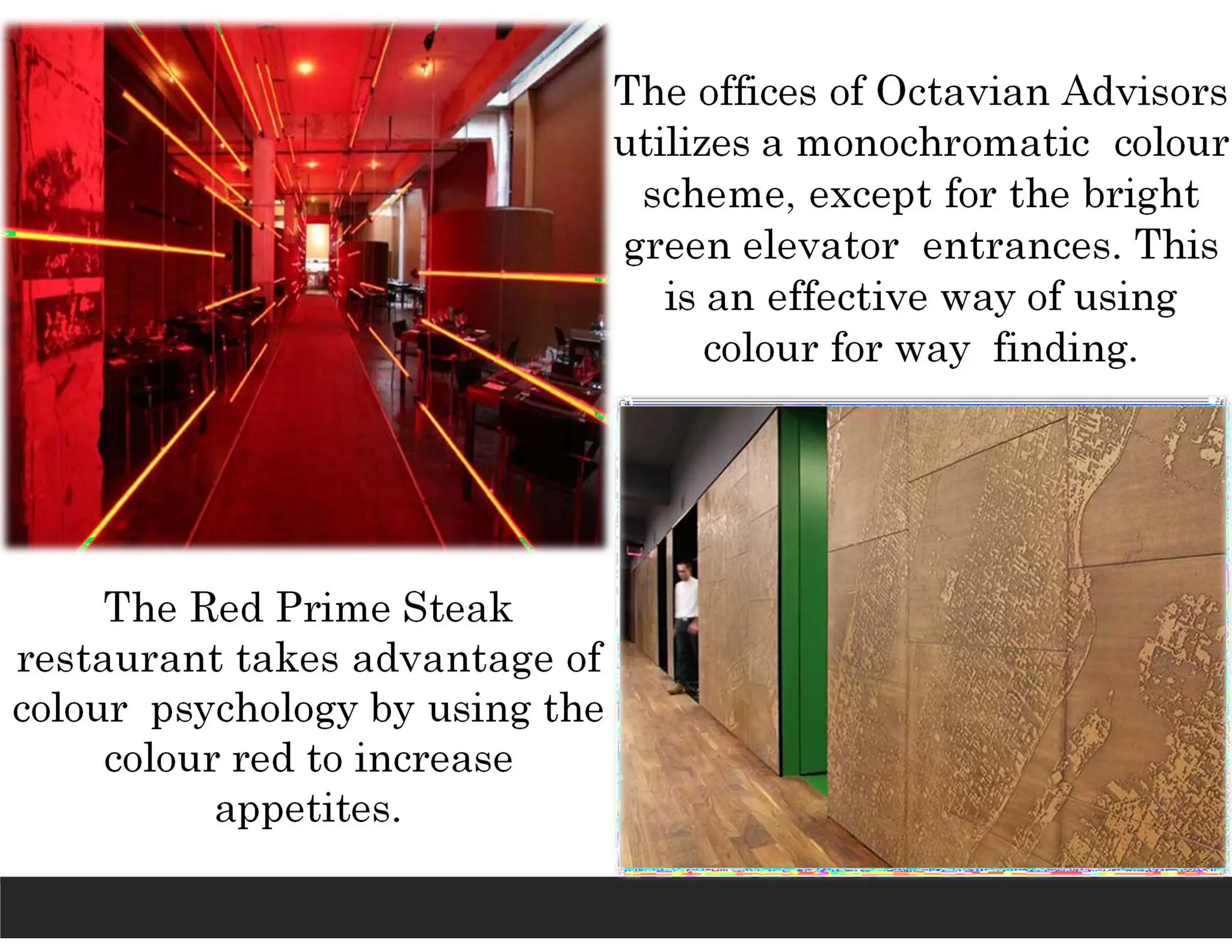 The Red Prime Steak
restaurant takes advantage of
colour psychology by using the
colour red to increase
appetites.
The offices of Octavian Advisors
utilizes a monochromatic colour
scheme, except for the bright
green elevator entrances. This
is an effective way of using
colour for way finding.
 