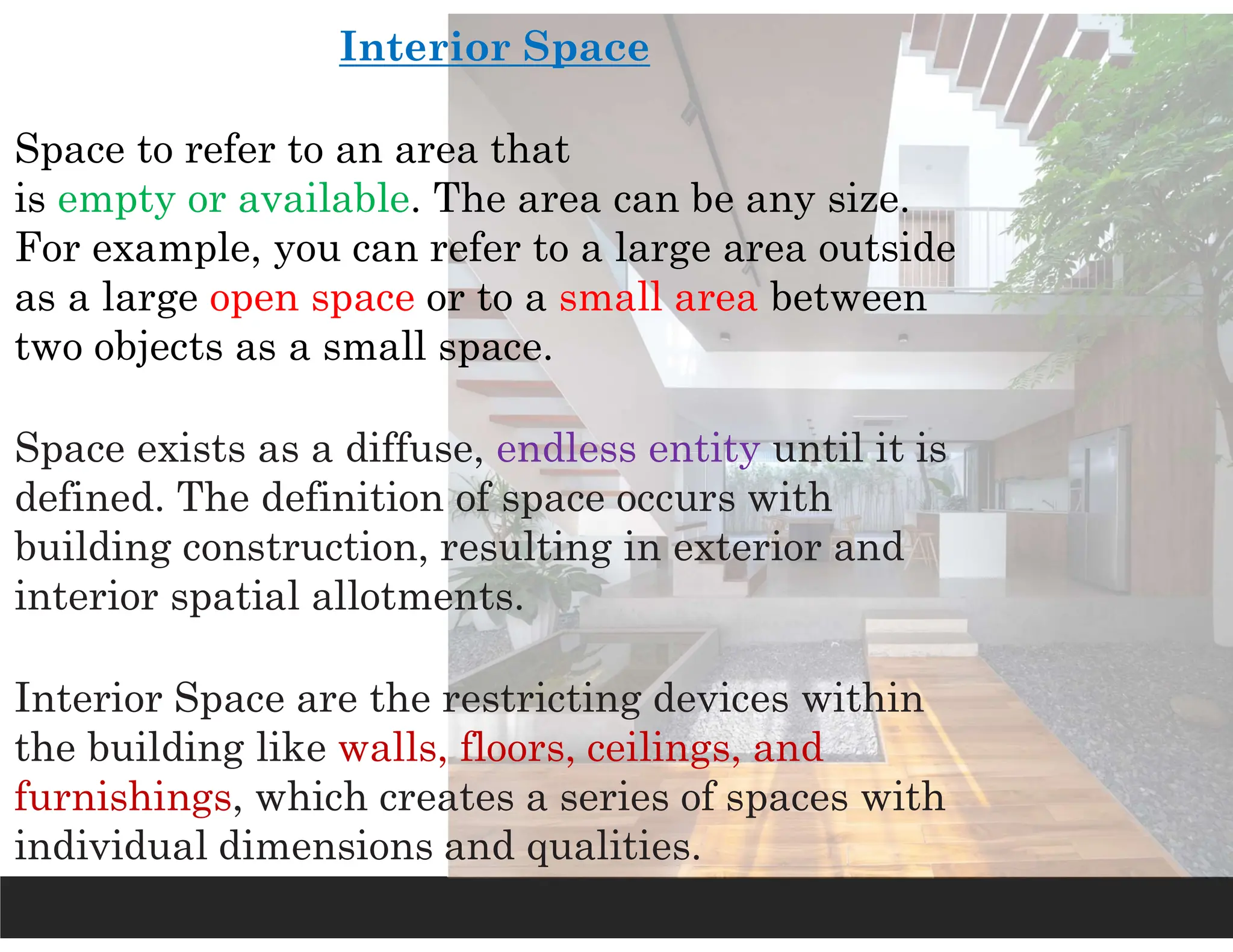 Interior Space
Space to refer to an area that
is empty or available. The area can be any size.
For example, you can refer to a large area outside
as a large open space or to a small area between
two objects as a small space.
Space exists as a diffuse, endless entity until it is
defined. The definition of space occurs with
building construction, resulting in exterior and
interior spatial allotments.
Interior Space are the restricting devices within
the building like walls, floors, ceilings, and
furnishings, which creates a series of spaces with
individual dimensions and qualities.
 