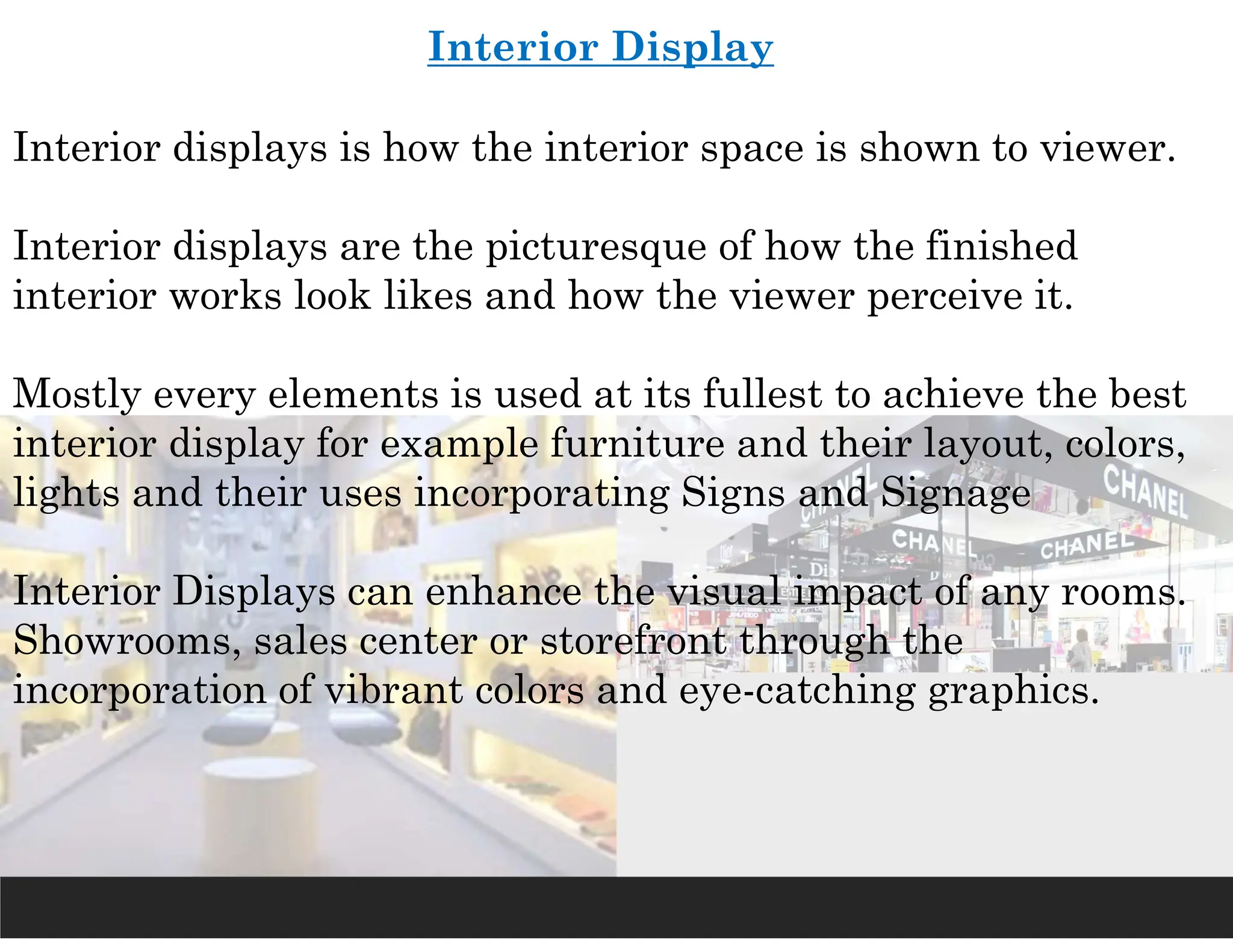 Interior Display
Interior displays is how the interior space is shown to viewer.
Interior displays are the picturesque of how the finished
interior works look likes and how the viewer perceive it.
Mostly every elements is used at its fullest to achieve the best
interior display for example furniture and their layout, colors,
lights and their uses incorporating Signs and Signage
Interior Displays can enhance the visual impact of any rooms.
Showrooms, sales center or storefront through the
incorporation of vibrant colors and eye-catching graphics.
 