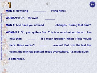 Ph

                                                                            MAN 1: How long have you been living here?
                                                                                              ___________
Scanned and Prepared by Mrs. Paulina Rodríguez - DuocUC - Valparaíso Site




                                                                            WOMAN 1: Oh, for over      twenty years.
                                                                                                         ________

                                                                            MAN 1: And have you noticed a lot of changes during that time?

                                                                            WOMAN 1: Oh, yes, quite a few. This is a much nicer place to live

                                                                              now than it used to be. It's much greener. When I first moved
                                                                                            ______

                                                                              here, there weren't many trees around. But over the last few
                                                                                                    ______

                                                                              years, the city has planted trees everywhere. It's made such

                                                                              a difference.
 