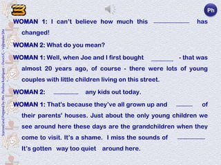 3.                                                                 Ph
                                                                                                                    _____________
                                                                            WOMAN 1: I can’t believe how much this neighborhood has
                                                                                 changed!
Scanned and Prepared by Mrs. Paulina Rodríguez - DuocUC - Valparaíso Site




                                                                            WOMAN 2: What do you mean?

                                                                            WOMAN 1: Well, when Joe and I first bought this house - that was
                                                                                                                         ________
                                                                                 almost 20 years ago, of course - there were lots of young
                                                                                 couples with little children living on this street.

                                                                            WOMAN 2: I don’t see any kids out today.
                                                                                       _________

                                                                            WOMAN 1: That's because they’ve all grown up and moved out of
                                                                                                                              ______

                                                                                 their parents' houses. Just about the only young children we
                                                                                 see around here these days are the grandchildren when they
                                                                                 come to visit. It’s a shame. I miss the sounds of kids playing.
                                                                                                                                      __________

                                                                                 It’s gotten way too quiet around here.
 