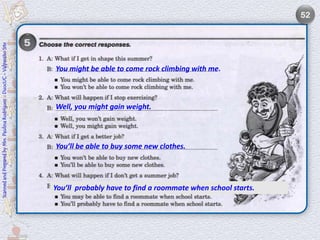 52
Scanned and Prepared by Mrs. Paulina Rodríguez - DuocUC - Valparaíso Site




                                                                            You might be able to come rock climbing with me.



                                                                            Well, you might gain weight.



                                                                            You’ll be able to buy some new clothes.




                                                                            You’ll probably have to find a roommate when school starts.
 