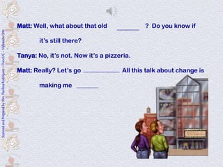 Matt: Well, what about that old bookstore ? Do you know if
                                                                                                             ________
Scanned and Prepared by Mrs. Paulina Rodríguez - DuocUC - Valparaíso Site




                                                                                    it’s still there?

                                                                            Tanya: No, it’s not. Now it’s a pizzeria.

                                                                            Matt: Really? Let’s go check it out. All this talk about change is
                                                                                                   _____________

                                                                                    making me hungry.
                                                                                               ________
 