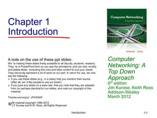 Introduction 1-1
Chapter 1
Introduction
Computer
Networking: A
Top Down
Approach
6th edition
Jim Kurose, Keith Ross
Addison-Wesley
March 2012
A note on the use of these ppt slides:
We’re making these slides freely available to all (faculty, students, readers).
They’re in PowerPoint form so you see the animations; and can add, modify,
and delete slides (including this one) and slide content to suit your needs.
They obviously represent a lot of work on our part. In return for use, we only
ask the following:
 If you use these slides (e.g., in a class) that you mention their source
(after all, we’d like people to use our book!)
 If you post any slides on a www site, that you note that they are adapted
from (or perhaps identical to) our slides, and note our copyright of this
material.
Thanks and enjoy! JFK/KWR
All material copyright 1996-2012
J.F Kurose and K.W. Ross, All Rights Reserved
 