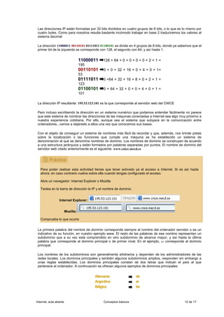 Las direcciones IP están formadas por 32 bits divididos en cuatro grupos de 8 bits, o lo que es lo mismo por
 cuatro bytes. Como para nosotros resulta bastante incómodo trabajar en base 2 traduciremos los valores al
 sistema decimal

 La dirección 11000011 00110101 01111011 01100101 se divide en 4 grupos de 8 bits, donde ya sabemos que el
 primer bit de la izquierda se corresponde con 128, el segundo con 64, y así hasta 1.


                                    11000011   128 + 64 + 0 + 0 + 0 + 0 + 2 + 1 =
                                    195
                                    00110101   0 + 0 + 32 + 16 + 0 + 4 + 0 + 1=
                                    53
                                    01111011   0 +64 + 32 + 16 + 8 + 0 + 2 + 1 =
                                    123
                                    01100101   0 + 64 + 32 + 0 + 0 + 4 + 0 + 1 =
                                    101

 La dirección IP resultante: 195.53.123.101 es la que corresponde al servidor web del CNICE

 Pero incluso escribiendo la dirección en un sistema numérico que podamos entender fácilmente no parece
 que este sistema de nombrar las direcciones de las máquinas conectadas a Internet sea algo muy próximo a
 nuestra experiencia cotidiana. Por ello, aunque sea el sistema que subyace en la comunicación entre
 ordenadores...vamos a dejárselo a ellos una vez que conocemos sus bases.

 Con el objeto de conseguir un sistema de nombres más fácil de recordar y que, además, nos brinde pistas
 sobre la localización o las funciones que cumple una máquina se ha establecido un sistema de
 denominación al que se denomina nombres de dominio. Los nombres de dominio se construyen de acuerdo
 a una estructura jerárquica y están formados por palabras separadas por puntos. El nombre de dominio del
 servidor web citado anteriormente es el siguiente: www.cnice.mecd.es




   Para poder realizar esta actividad tienes que tener activado ya el acceso a Internet. Si es así hazla
   ahora; en caso contrario vuelve sobre ella cuando tengas configurado el acceso.

   Abre un navegador: Internet Explorer o Mozilla

   Teclea en la barra de dirección la IP y el nombre de dominio.


                  Internet Explorer:


                         Mozilla:

   Comprueba lo que ocurre


 La primera palabra del nombre de dominio corresponde siempre al nombre del ordenador servidor o es un
 indicativo de su función, en nuestro ejemplo www. El resto de las palabras de ese nombre representan un
 subdominio que a su vez está comprendido en otro subdominio de alcance mayor, y así hasta la última
 palabra que corresponde al dominio principal o de primer nivel. En el ejemplo, es corresponde al dominio
 principal.

 Los nombres de los subdominios son generalmente arbitrarios y dependen de los administradores de las
 redes locales. Los dominios principales y también algunos subdominios amplios, responden sin embargo a
 unas reglas establecidas. Los dominios principales constan de dos letras que indican el país al que
 pertenece el ordenador. A continuación se ofrecen algunos ejemplos de dominios principales:


                                          Alemania                 de
                                          Argentina                ar
                                          Bélgica                  be


Internet, aula abierta                         Conceptos básicos                                 12 de 17
 