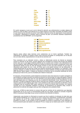 Chile                       cl
                                        Francia                     fr
                                        Italia                      it
                                        Japón                       jp
                                        México                      mx
                                        Perú                        pe
                                        Reino Unido                 uk
                                        Suiza                       ch
                                        Uruguay                     uy


 En cuanto navegues un poco por la red te llamará la atención que prácticamente no existen páginas del
 dominio us. Esto se debe a que Internet tuvo su origen histórico en las redes nacionales de Estados Unidos
 lo cual motivó que los dominios de primer nivel hicieran referencia al tipo de organización al que pertenece
 el ordenador, utilizándose en contados casos el dominio de país. Los dominios utilizados originalmente,
 procedentes de la red ARPANET, son los siguientes:


                                        com      Empresa comercial
                                        edu      Educación
                                        gov      Entidad del gobierno
                                        int      Internacional
                                        mil      Militar
                                        net      Recursos de la red
                                        org      Otras organizaciones

 Algunos países utilizan estos dominios como subdominios con el mismo significado. También hay
 ordenadores no situados en Estados Unidos cuyos dominios principales no corresponden con el del país
 sino con estos últimos, especialmente en el caso de los dominios com

 Para conectarse con un ordenador remoto y utilizar un determinado servicio de Internet es necesario
 conocer la dirección IP del mismo, aunque después de la ensalada de números del principio del epígrafe
 parece claro que no será éste el sistema preferido por los usuarios para nombrar a los ordenadores a los
 que nos dirigimos. Dado que existen también los nombres de dominio que pueden considerarse mucho más
 significativos desde el punto de vista del lenguaje humano lo único que será necesario es que haya un
 mecanismo para traducir de uno a otro, de forma que la red pueda funcionar con las direcciones IP
 independientemente de que sea ese el dato que hayamos introducido para designar a un ordenador o bien
 hayamos utilizado su nombre de dominio. Este servicio se presta mediante una base de datos denominada
 DNS (Domain Name System o Sistema de Nombres de Dominio) que se encuentra distribuida de forma
 jerárquica por toda la red y que es consultada para realizar la traducción.

 En esquema, el funcionamiento cuando tecleamos la dirección www.cnice.mecd.es en nuestro navegador es
 que la petición se dirige al servidor de nombres de dominio de nivel principal "es" para interrogarle si dispone
 de un subdominio denominado mecd. En caso afirmativo se le pasa la petición al DNS de segundo nivel que
 será interrogado para ver si dispone, a su vez, de un subdominio denominado "cnice". Nuevamente, en caso
 afirmativo, se pasa la pregunta al DNS de tercer nivel para que conteste si existe dentro de su ámbito una
 máquina capaz de servir páginas web "www". Como también en este caso la respuesta es afirmativa, hemos
 conseguido que los sucesivos DNS hayan traducido el nombre de dominio para encontrar una máquina
 concreta que al ser contactada mediante el protocolo de transferencia de hipertexto (http), enviará al
 peticionario el contenido de la página web que tiene configurada como predeterminada.

 Como ves, el DNS de cada dominio no conoce más que los nombres de los subdominios que dependen
 directamente de él, por lo que su funcionamiento puede ser muy rápido, pasando la consulta al siguiente
 DNS en la jerarquía hasta llegar al que conoce la dirección del ordenador de destino.

 Lógicamente, para devolver la información al usuario que hizo la petición el ordenador de éste tiene que
 estar también identificado con su dirección IP única. Aunque hay ordenadores constantemente conectados
 que disponen de una IP fija, cuando accedemos a Internet mediante un módem que se conecta a un
 proveedor de acceso, lo que sucede es que el proveedor de acceso le proporciona a ese ordenador de
 forma provisional (para esa sesión) una dirección IP de un rango que se reserva para ese fin. Cuando ese



Internet, aula abierta                        Conceptos básicos                                      13 de 17
 