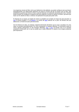 Los programas visores de Web, de los que hablaremos más adelante, se pueden configurar para que lancen
 automáticamente una determinada aplicación de ayuda en función del tipo de fichero que se trate. Otra
 posibilidad es guardar ese fichero en disco y ejecutar después una aplicación apropiada para verlo. También
 existe la opción de configurar el programa para que pregunte al usuario al traerse un fichero, qué tiene que
 hacer con él: salvarlo en disco o arrancar una aplicación de ayuda para poder verlo.

 Si dispones de un equipo con tarjeta de sonido es probable que te baste con hacer clic para escuchar un
 rock, la Danza húngara nº 5 de Brahms o el sonido del agua saliendo de un grifo. No tendrás más que
 seleccionar un fichero de audio para escucharlo.

 Con los ficheros de vídeo, sin embargo, depende del formato del fichero que se vaya a visualizar. En unos
 casos, se lanzará automáticamente y en otros necesitarás un software adicional. A continuación tienes el
 mismo ejemplo almacenado en dos formatos diferentes: wmv y mpg. El formato wmv es el formato
 propietario de Microsoft, por lo que es posible que si estás utilizando un sistema Linux tengas problemas
 para reproducirlo.




Internet, aula abierta                      Conceptos básicos                                    17 de 17
 