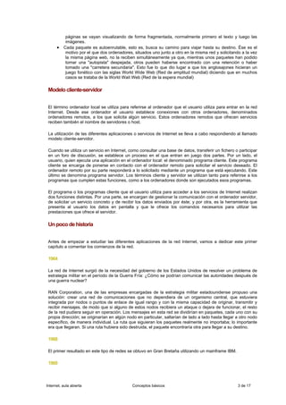 páginas se vayan visualizando de forma fragmentada, normalmente primero el texto y luego las
           imágenes.
      •   Cada paquete es autoenrutable, esto es, busca su camino para viajar hasta su destino. Ése es el
           motivo por el que dos ordenadores, situados uno junto a otro en la misma red y solicitando a la vez
           la misma página web, no la reciben simultáneamente ya que, mientras unos paquetes han podido
           tomar una "autopista" despejada, otros pueden haberse encontrado con una retención o haber
           tomado una "carretera secundaria". Esto fue lo que dio lugar a que los anglosajones hicieran un
           juego fonético con las siglas World Wide Web (Red de amplitud mundial) diciendo que en muchos
           casos se trataba de la World Wait Web (Red de la espera mundial)

 Modelo cliente-servidor


 El término ordenador local se utiliza para referirse al ordenador que el usuario utiliza para entrar en la red
 Internet. Desde ese ordenador el usuario establece conexiones con otros ordenadores, denominados
 ordenadores remotos, a los que solicita algún servicio. Estos ordenadores remotos que ofrecen servicios
 reciben también el nombre de servidores o host.

 La utilización de las diferentes aplicaciones o servicios de Internet se lleva a cabo respondiendo al llamado
 modelo cliente-servidor.

 Cuando se utiliza un servicio en Internet, como consultar una base de datos, transferir un fichero o participar
 en un foro de discusión, se establece un proceso en el que entran en juego dos partes. Por un lado, el
 usuario, quien ejecuta una aplicación en el ordenador local: el denominado programa cliente. Este programa
 cliente se encarga de ponerse en contacto con el ordenador remoto para solicitar el servicio deseado. El
 ordenador remoto por su parte responderá a lo solicitado mediante un programa que está ejecutando. Este
 último se denomina programa servidor. Los términos cliente y servidor se utilizan tanto para referirse a los
 programas que cumplen estas funciones, como a los ordenadores donde son ejecutados esos programas.

 El programa o los programas cliente que el usuario utiliza para acceder a los servicios de Internet realizan
 dos funciones distintas. Por una parte, se encargan de gestionar la comunicación con el ordenador servidor,
 de solicitar un servicio concreto y de recibir los datos enviados por éste; y por otra, es la herramienta que
 presenta al usuario los datos en pantalla y que le ofrece los comandos necesarios para utilizar las
 prestaciones que ofrece el servidor.

 Un poco de historia


 Antes de empezar a estudiar las diferentes aplicaciones de la red Internet, vamos a dedicar este primer
 capítulo a comentar los comienzos de la red.

 1964

 La red de Internet surgió de la necesidad del gobierno de los Estados Unidos de resolver un problema de
 estrategia militar en el período de la Guerra Fría: ¿Cómo se podrían comunicar las autoridades después de
 una guerra nuclear?

 RAN Corporation, una de las empresas encargadas de la estrategia militar estadounidense propuso una
 solución: crear una red de comunicaciones que no dependiera de un organismo central, que estuviera
 integrada por nodos o puntos de enlace de igual rango y con la misma capacidad de originar, transmitir y
 recibir mensajes, de modo que si alguno de estos nodos recibiera un ataque o dejara de funcionar, el resto
 de la red pudiera seguir en operación. Los mensajes en esta red se dividirían en paquetes, cada uno con su
 propia dirección; se originarían en algún nodo en particular, saltarían de lado a lado hasta llegar a otro nodo
 específico, de manera individual. La ruta que siguieran los paquetes realmente no importaba; lo importante
 era que llegaran. Si una ruta hubiera sido destruida, el paquete encontraría otra para llegar a su destino.

 1968

 El primer resultado en este tipo de redes se obtuvo en Gran Bretaña utilizando un mainframe IBM.

 1969



Internet, aula abierta                       Conceptos básicos                                       3 de 17
 