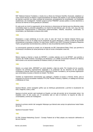 1984

 NSF (National Science Fundation), a través de su oficina de Cómputo Científico Avanzado, estableció un
 nuevo avance técnico al integrar 5 supercomputadoras de enlaces más rápidos, lo que impulsó el desarrollo
 de Internet y permitió una mayor cantidad de conexiones, principalmente de universidades, con finalidades
 académicas y de investigación. También surgió el primer FREENET (acceso público a correo electrónico y
 servicios de Internet en forma gratuita) en Cleveland.

 En este punto se inició la organización de los dominios (o direcciones de Internet para las diferentes redes
 conectadas) según su ubicación geográfica y se crearon los seis básicos: gob, mil, edu, com, org y net, que
 corresponden respectivamente a instituciones gubernamentales, militares, educativas, comerciales, no
 comerciales y las destinadas a enlaces entre redes.

 1988

 Empezaron a surgir problemas en la red, como el caso del "virus" de Internet (Internet Worm) que
 aprovechaba un error en el código de los programas de correo electrónico y afectó a 6.000 de las 60.000
 computadoras conectadas a Internet. Por este motivo, DARPA creó CERT (Computer Emergency Response
 Team), que generaba recomendaciones y alertas en caso de problemas dentro de la Red.

 La comunicación personal se amplió con el desarrollo de IRC (International Relay Chat), que permitía la
 conversación simultánea de varias personas en todo el mundo conectadas a esta red.

 1989

 México ingresó a Internet a través de NSFNET y contaba además con la red BITNET, que permitía a
 usuarios del ITESM (Instituto Tecnológico de Monterrey) y la UNAM (Universidad Autónoma de México)
 tener acceso a los recursos existentes en Estados Unidos y el resto del mundo.

 1990

 Debido a su propio éxito, ARPANET se volvió obsoleto y dejó de existir. Por iniciativa de los usuarios,
 surgieron las primeras organizaciones dedicadas a la protección de los derechos de las personas
 conectadas a Internet. Éste es el caso de EFF (Electronic Frontier Foundation) y de la primera organización
 que comercializa el acceso a Internet vía módem: The World.

 También se implementaron herramientas que catalogan y facilitan el acceso a Internet: Archie, para la
 búsqueda de archivos accesibles mediante FTP (File Transfer Protocol) y Hytelnet, un catálogo de recursos
 y bibliotecas en línea.

 1993

 Aparece Mosaic, primer navegador gráfico que se distribuye gratuitamente y permite la visualización de
 texto, imágenes, audio y vídeo

 Aparece el primer servidor web localizado en España: se trata del servidor de la Universidad Jaime I de
 Castellón (UJI). El año acaba con 13 servidores web en todo el territorio, la mayoría de ellos en
 universidades y centros de investigación.

 1994

 Aparece la primera versión del navegador Netscape que liderará este campo de aplicaciones hasta finales
 de los 90.

 Aparece el buscador Yahoo!

 1995

 El FNC (Federal Networking Council - Consejo Federal de la Red) adopta una resolución definiendo el
 término Internet.



Internet, aula abierta                      Conceptos básicos                                      5 de 17
 