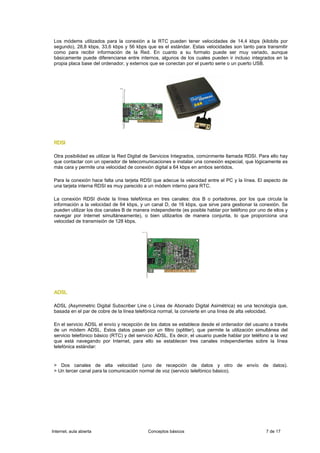 Los módems utilizados para la conexión a la RTC pueden tener velocidades de 14,4 kbps (kilobits por
 segundo), 28,8 kbps, 33,6 kbps y 56 kbps que es el estándar. Estas velocidades son tanto para transmitir
 como para recibir información de la Red. En cuanto a su formato puede ser muy variado, aunque
 básicamente puede diferenciarse entre internos, algunos de los cuales pueden ir incluso integrados en la
 propia placa base del ordenador, y externos que se conectan por el puerto serie o un puerto USB.




 RDSI

 Otra posibilidad es utilizar la Red Digital de Servicios Integrados, comúnmente llamada RDSI. Para ello hay
 que contactar con un operador de telecomunicaciones e instalar una conexión especial, que lógicamente es
 más cara y permite una velocidad de conexión digital a 64 kbps en ambos sentidos.

 Para la conexión hace falta una tarjeta RDSI que adecue la velocidad entre el PC y la línea. El aspecto de
 una tarjeta interna RDSI es muy parecido a un módem interno para RTC.

 La conexión RDSI divide la línea telefónica en tres canales: dos B o portadores, por los que circula la
 información a la velocidad de 64 kbps, y un canal D, de 16 kbps, que sirve para gestionar la conexión. Se
 pueden utilizar los dos canales B de manera independiente (es posible hablar por teléfono por uno de ellos y
 navegar por Internet simultáneamente), o bien utilizarlos de manera conjunta, lo que proporciona una
 velocidad de transmisión de 128 kbps.




 ADSL

 ADSL (Asymmetric Digital Subscriber Line o Línea de Abonado Digital Asimétrica) es una tecnología que,
 basada en el par de cobre de la línea telefónica normal, la convierte en una línea de alta velocidad.

 En el servicio ADSL el envío y recepción de los datos se establece desde el ordenador del usuario a través
 de un módem ADSL. Estos datos pasan por un filtro (splitter), que permite la utilización simultánea del
 servicio telefónico básico (RTC) y del servicio ADSL. Es decir, el usuario puede hablar por teléfono a la vez
 que está navegando por Internet, para ello se establecen tres canales independientes sobre la línea
 telefónica estándar:


 > Dos canales de alta velocidad (uno de recepción de datos y otro de envío de datos).
 > Un tercer canal para la comunicación normal de voz (servicio telefónico básico).




Internet, aula abierta                      Conceptos básicos                                      7 de 17
 