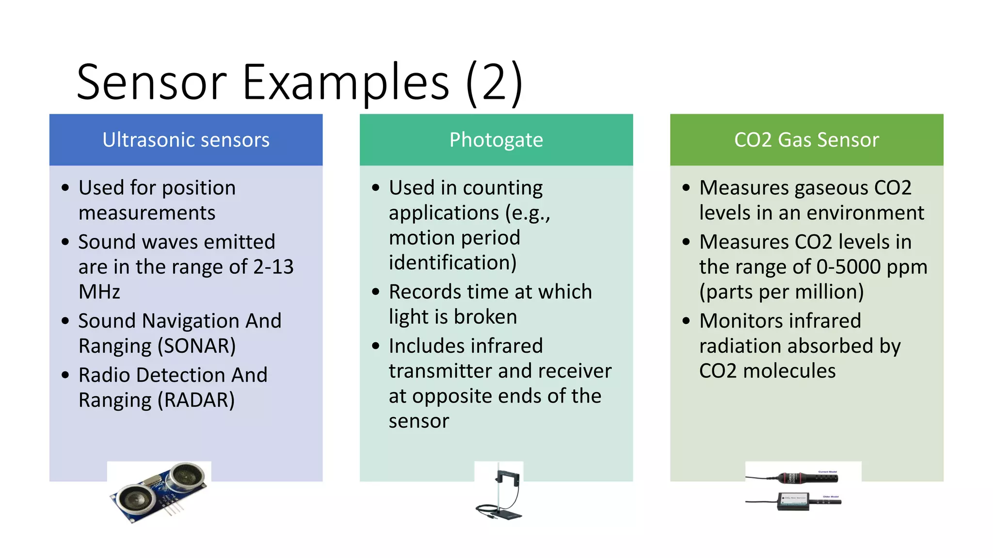 Sensor Examples (2)
Ultrasonic sensors
• Used for position
measurements
• Sound waves emitted
are in the range of 2-13
MHz
• Sound Navigation And
Ranging (SONAR)
• Radio Detection And
Ranging (RADAR)
Photogate
• Used in counting
applications (e.g.,
motion period
identification)
• Records time at which
light is broken
• Includes infrared
transmitter and receiver
at opposite ends of the
sensor
CO2 Gas Sensor
• Measures gaseous CO2
levels in an environment
• Measures CO2 levels in
the range of 0-5000 ppm
(parts per million)
• Monitors infrared
radiation absorbed by
CO2 molecules
 