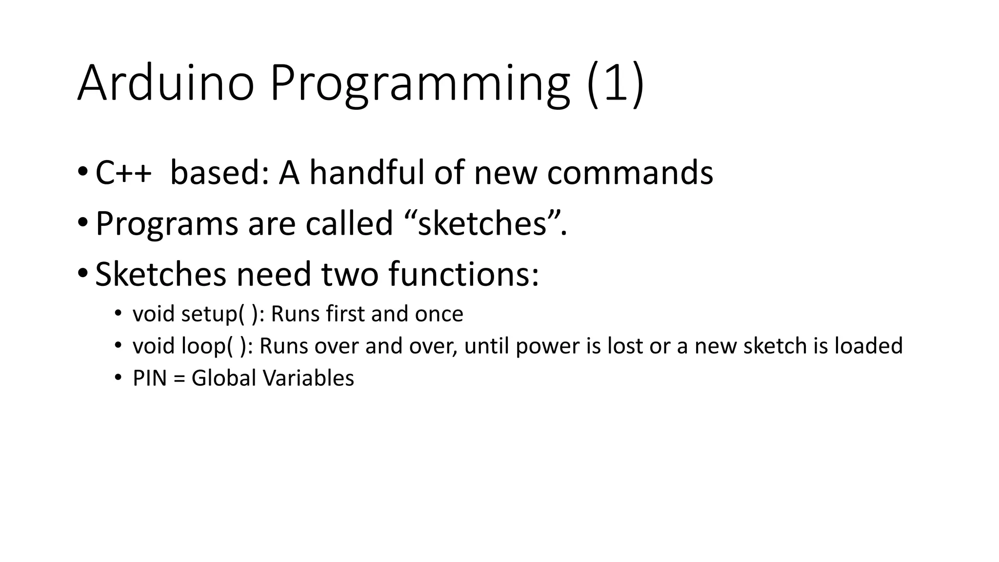 Arduino Programming (1)
•C++ based: A handful of new commands
•Programs are called “sketches”.
•Sketches need two functions:
• void setup( ): Runs first and once
• void loop( ): Runs over and over, until power is lost or a new sketch is loaded
• PIN = Global Variables
 