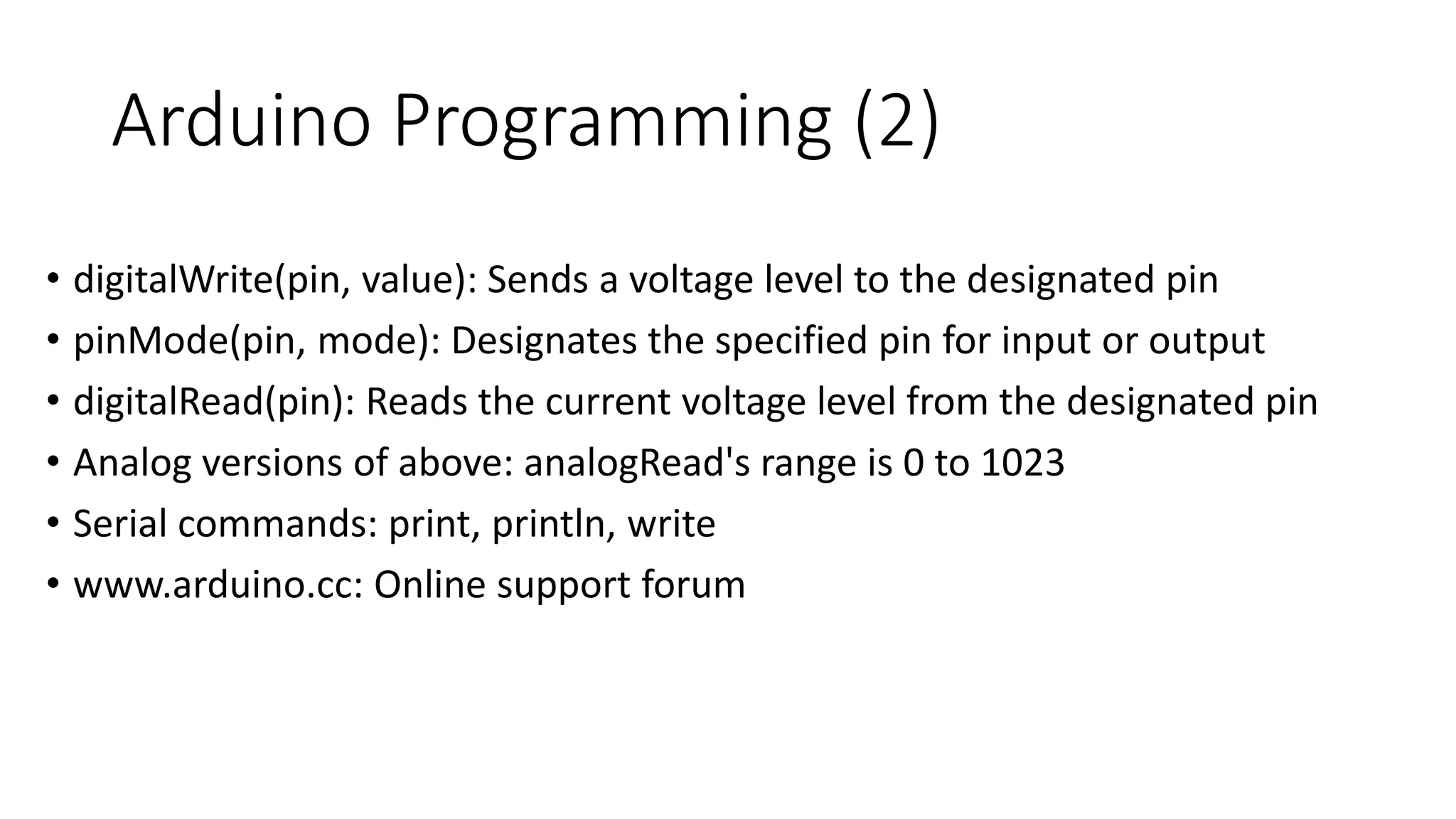 Arduino Programming (2)
• digitalWrite(pin, value): Sends a voltage level to the designated pin
• pinMode(pin, mode): Designates the specified pin for input or output
• digitalRead(pin): Reads the current voltage level from the designated pin
• Analog versions of above: analogRead's range is 0 to 1023
• Serial commands: print, println, write
• www.arduino.cc: Online support forum
 