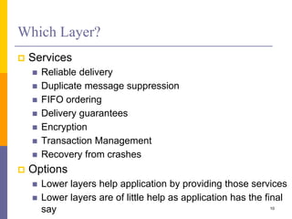 Which Layer?
 Services
 Reliable delivery
 Duplicate message suppression
 FIFO ordering
 Delivery guarantees
 Encryption
 Transaction Management
 Recovery from crashes
 Options
 Lower layers help application by providing those services
 Lower layers are of little help as application has the final
say 10
 